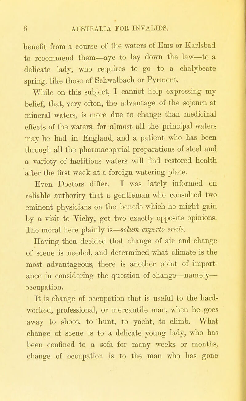 benefit from a course of the waters of Ems or Karlsbad to recommend them—aye to lay down the law—to a delicate lady, who reqmres to go to a chalybeate sprmg, like those of Schwalbach or Pyrmont. While on this subject, I cannot help expressing my belief, that, very often, the advantage of the sojourn at mineral waters, is more due to change than medicinal effects of the waters, for almost all the principal waters may be had in England, and a patient who has been through all the pharmacopseial preparations of steel and a variety of factitious waters will find restored health after the first week at a foreign watering place. Even Doctors differ. I was lately informed on reliable authority that a gentleman who consulted two eminent physicians on the benefit which he might gain by a visit to Vichy, got two exactly opposite opinions. The moral here plainly is—solum experto crede. Having then decided that change of air and change of scene is needed, and determined what chmate is the most advantageous, there is another point of unport- ance in considering the question of change—namely— occupation. It is change of occupation that is useful to the hard- worked, professional, or mercantile man, when he goes away to shoot, to hunt, to yacht, to climb. What change of scene is to a delicate young lady, who has been confined to a sofa for many weeks or months, change of occupation is to the man who has gone