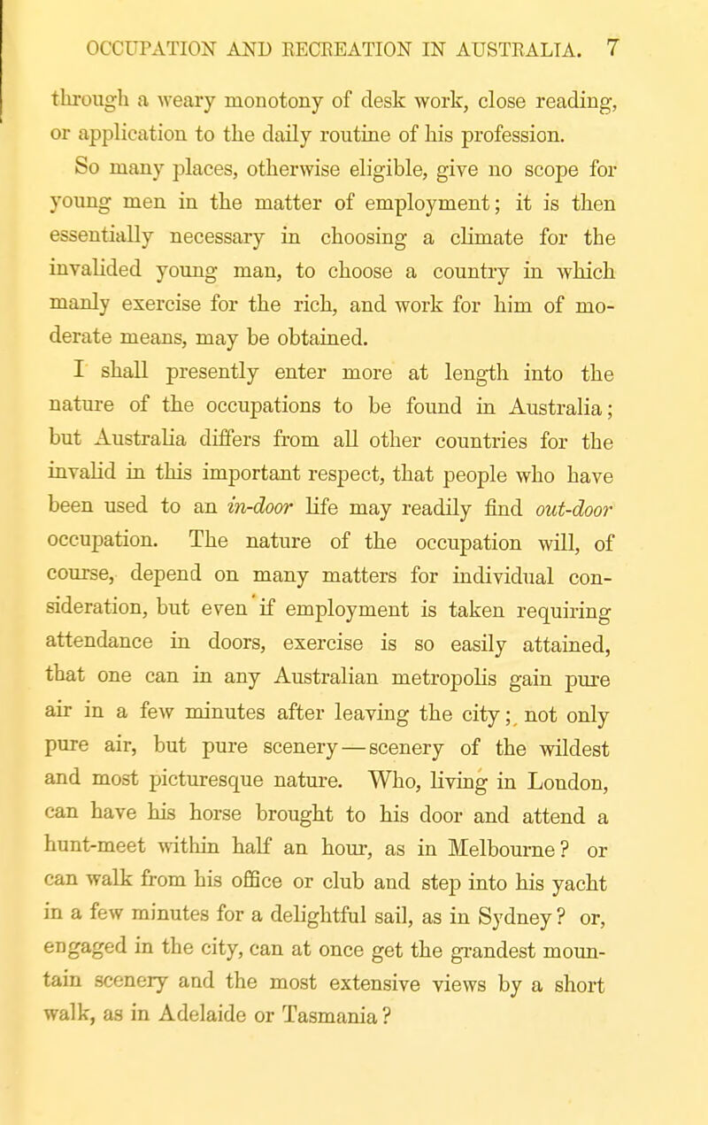 through a Aveary monotony of desk work, close reading, or application to the daily routine of his profession. So many places, otherwise eligible, give no scope for young men in the matter of employment; it is then essentially necessary in choosing a climate for the invalided young man, to choose a country in which manly exercise for the rich, and work for him of mo- derate means, may be obtained. I shall presently enter more at length into the nature of the occupations to be found in Australia; but Australia differs from all other countries for the invalid in this important respect, that people who have been used to an in-door life may readily find out-door occupation. The nature of the occupation will, of course, depend on many matters for individual con- sideration, but even if employment is taken requiring attendance in doors, exercise is so easily attained, that one can in any Australian metropoKs gain pure air in a few minutes after leaving the city;, not only pure air, but pure scenery—scenery of the wildest and most picturesque nature. Who, living in London, can have his horse brought to his door and attend a hunt-meet within half an hour, as in Melbourne? or can walk from his office or club and step into his yacht in a few minutes for a delightful sail, as in Sydney ? or, engaged in the city, can at once get the grandest moun- tain scenery and the most extensive views by a short walk, as in Adelaide or Tasmania ?