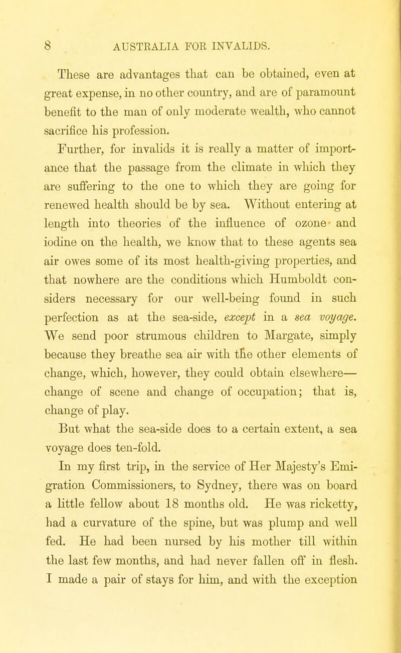 These are advantages that can be obtained, even at great expense, in no other country, and are of paramount benefit to the man of only moderate wealth, who cannot sacrifice his profession. Fui'ther, for invalids it is really a matter of imports ance that the passage from the climate in wliich they are suffering to the one to which they are going for renewed health should be by sea. Without enterhig at length into theories of the influence of ozone- and iodine on the health, we know that to these agents sea air owes some of its most health-giving properties, and that nowhere are the conditions which Humboldt con- siders necessary for our well-being found in such perfection as at the sea-side, except in a sea voyage. We send poor strumous children to Margate, simply because they breathe sea an* with the other elements of change, which, however, they could obtain elsewhere— change of scene and change of occupation; that is, change of play. But what the sea-side does to a certain extent, a sea voyage does ten-fold. In my first trip, in the service of Her Ma-jesty's Emi- gration Commissioners, to Sydney, there was on board a little fellow about 18 months old. He was ricketty, had a cuiwature of the spine, but was plump and well fed. He had been nursed by his mother till within the last few months, and had never fallen off hi flesh. I made a pair of stays for hiin, and with the exception