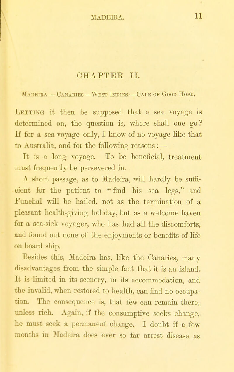 CHAPTEK 11. Madeika — Canaries—^West Indies — Cape of Good Hope, Letting it then be supposed that a sea voyage is deterrained on, the question is, where shall one go ? If for a sea voyage only, I know of no voyage like that to Australia, and for the following reasons :— It is a long voyage. To be beneficial, treatment must frequently be persevered in, A short passage, as to Madeira, will hardly be suffi- cient for the patient to  find his sea legs, and Funchal will be hailed, not as the termination of a pleasant health-giving holiday, but as a welcome haven for a sea-sick voyager, who has had all the discomforts, and found out none of the enjoyments or benefits of life on board ship. Besides this, Madeira has, like the Canaries, many disadvantages from the simple fact that it is an island. It is limited in its scenery, in its accommodation, and the invalid, when restored to health, can find no occupa- tion. The consequence is, that few can remain there, unleas rich. Again, if the consumptive seeks change, he must seek a permanent change. I doubt if a few months in Madeira does ever so far arrest disease as