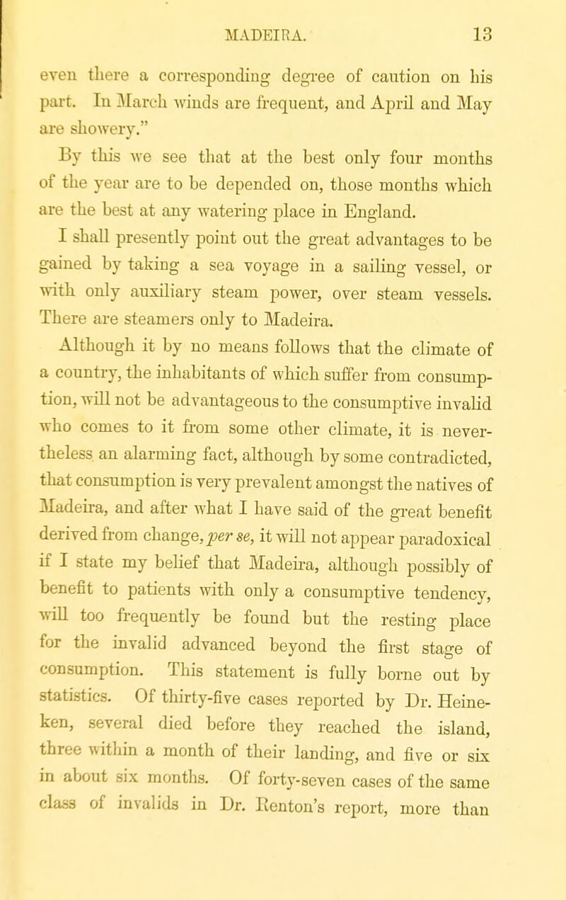 even there a corresponding degree of caution on bis part. In March winds are frequent, and April and May- are showery. By this we see that at the best only four months of the year are to be depended on, those months which are the best at any watering place in England. I shall presently point out the great advantages to be gained by taking a sea voyage in a sailing vessel, or with only auxiliary steam power, over steam vessels. There are steamers only to Madeira. Although it by no means follows that the climate of a country, the inhabitants of which suffer from consump- tion, wiU not be advantageous to the consumptive invalid who comes to it fr-om some other climate, it is never- theless, an alarming fact, although by some contradicted, that consumption is very prevalent amongst the natives of Madeira, and after what I have said of the great benefit derived from change, per se, it will not appear paradoxical if I state my belief that Madefra, although possibly of benefit to patients with only a consumptive tendency, ■wiU too frequently be found but the resting place for the invalid advanced beyond the first stage of consumption. This statement is fully borne out by statistics. Of thirty-five cases reported by Dr. Heine- ken, several died before they reached the island, three within a month of their landing, and five or six in about six montlis. Of forty-seven cases of the same class of invalids in Dr. Eenton's report, more than