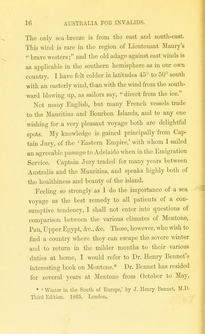 The only sea breeze is from the east and south-east. This wind is rare in the region of Lieutenant Maury's  brave westers; and the old adage against east winds is as applicable in the southern hemisphere as in our own country. I have felt colder in latitudes 45° to 50° south with an easterly wind, than with the wind from the south- ward blowing up, as sailors say,  dhect from the ice. Not many English, but many French vessels trade to the Mauritius and Bom-bon Islands, and to any one wishing for a very pleasant voyage both are delightful spots. My knowledge is gained principally from Cap- tain Jury, of the ' Eastern Empire,' with whom I sailed an agreeable passage to Adelaide when in the Emigration Service. Captain Jmy traded for many years between Australia and the Mamitius, and speaks highly both of the healthiness and beauty of the island. Feelmg so strongly as I do the importance of a sea voyage as the best remedy to all patients of a con- sumptive tendency, I shall not enter into questions of comparison between the various climates of Mentone, Pau, Upper Egypt, &c., &c. Those, however, who wish to find a country where they can escape the severe winter and to return in the milder months to their various duties at home, I would refer to Dr. Henry Bennet's interesting book on Mentone.* Dr. Bennet has resided for several years at Mentone from October to May, * ' Winter in the South of Europe,' by J. Heniy Bennet, M.D. Third Edition. 1865. London.