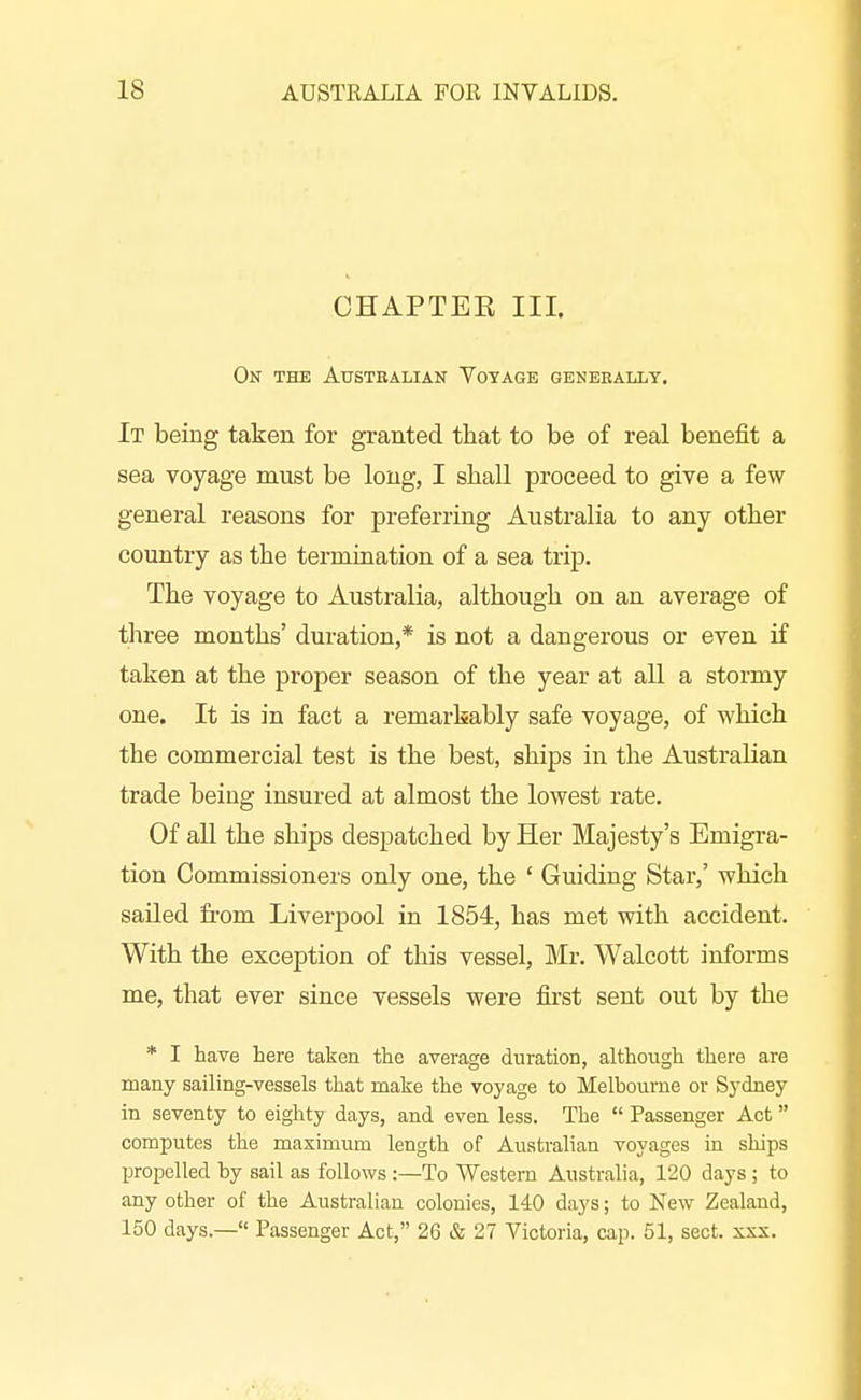 CHAPTEE III. On the Austkalian Voyage geneeallt. It being taken for granted that to be of real benefit a sea voyage must be long, I stall proceed to give a few general reasons for preferring Australia to any other country as the termiQation of a sea trip. The voyage to Australia, although on an average of three naonths' duration,* is not a dangerous or even if taken at the proper season of the year at all a stormy one. It is in fact a remarkably safe voyage, of which the commercial test is the best, ships in the Australian trade being insured at almost the lowest rate. Of all the ships despatched by Her Majesty's Emigra- tion Commissioners only one, the ' Guiding Star,' which sailed fi'om Liverpool in 1854, has met with accident. With the exception of this vessel, Mr. Walcott informs me, that ever since vessels were first sent out by the * I have here taken the average duration, although there are many sailing-vessels that make the voyage to Melhourne or Sydney in seventy to eighty days, and even less. The  Passenger Act computes the maximum length of Australian voyages in ships propelled by sail as foUoAvs :—To Western Australia, 120 days ; to any other of the Australian colonies, 140 days; to New Zealand, 150 days.— Passenger Act, 26 & 27 Victoria, cap. 51, sect. xxx.