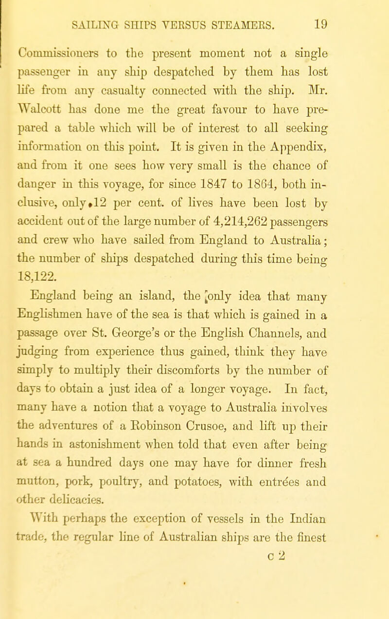 Commissioners to the present moment not a single passenger in any skip despatched by them has lost life from any casualty connected with the ship. Mr. Walcott has done me the great favour to have pre- pared a table which will be of interest to all seeking information on this point. It is given in the Appendix, and from it one sees how very small is the chance of danger in this voyage, for since 1847 to 1864, both in- clusive, onIy»12 per cent, of lives have been lost by accident out of the large number of 4,214,262 passengers and crew who have sailed from England to Australia; the number of ships despatched during this time being 18,122. England being an island, the [only idea that many Englishmen have of the sea is that which is gained in a passage over St. George's or the English Channels, and judging from experience thus gained, think they have simply to multiply their discomforts by the number of days to obtain a just idea of a longer voyage. In fact, many have a notion that a voyage to Australia involves the adventures of a Kobinson Crusoe, and lift up their hands in astonishment when told that even after being at sea a hundred days one may have for dinner fresh mutton, pork, poultry, and potatoes, with entre'es and other delicacies. With perhaps the exception of vessels in the Indian trade, the regular line of Australian ships are the finest