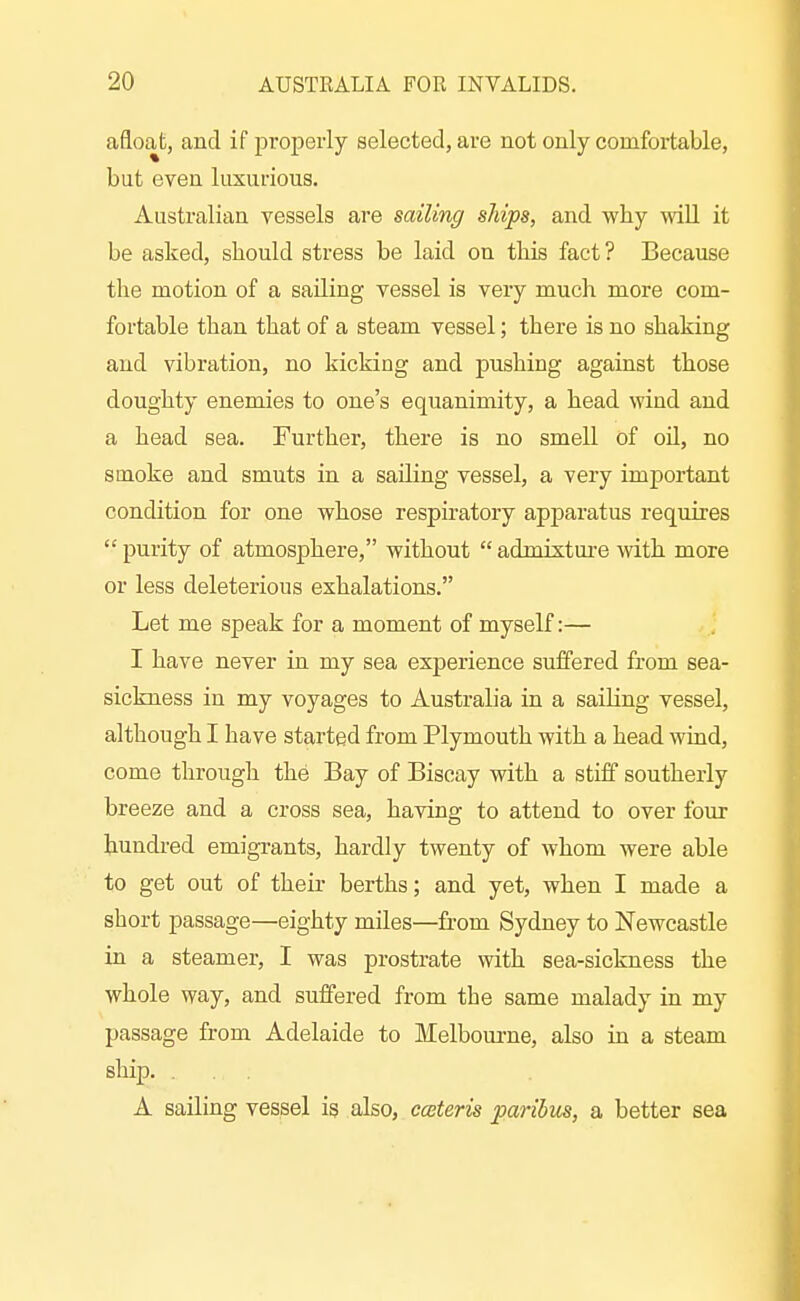 afloat, and if properly selected, are not only comfortable, but even luxurious. Australian vessels are sailing ships, and why will it be asked, should stress be laid on this fact? Because the motion of a sailing vessel is very much more com- fortable than that of a steam vessel; there is no shaking and vibration, no kicking and pushing against those doughty enemies to one's equanimity, a head wind and a head sea. Further, there is no smell of oU, no smoke and smuts in a sailing vessel, a very important condition for one whose respiratory apparatus requires  purity of atmosphere, without  admixture with more or less deleterious exhalations. Let me speak for a moment of myself:— I have never in my sea experience suffered from sea- sickness in my voyages to Austraha in a sailing vessel, although I have started from Plymouth with a head wind, come through the Bay of Biscay with a stiff southerly breeze and a cross sea, having to attend to over four hundred emigrants, hardly twenty of whom were able to get out of their berths; and yet, when I made a short passage—eighty miles—from Sydney to Newcastle in a steamer, I was prostrate with sea-sickness the whole way, and suffered from the same malady in my passage from Adelaide to Melboui-ne, also in a steam ship. . A sailing vessel is also, ceteris pai-ibvis, a better sea