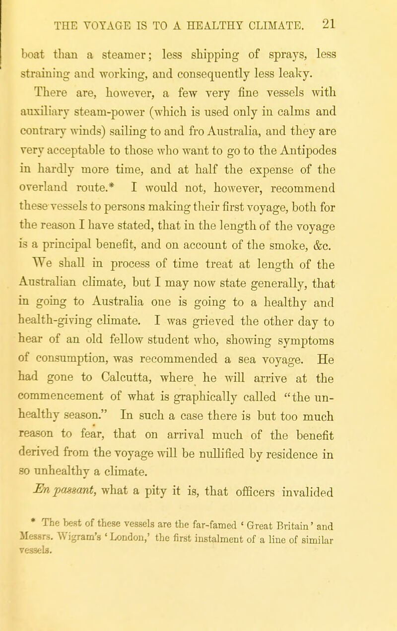 boat than a steamer; less shipping of sprays, less straining and working, and consequently less leaky. There are, however, a few very fine vessels with auxiliary steam-power (which is used only in calms and contrary winds) sailing to and fro Australia, and they are very acceptable to those who want to go to the Antipodes in hardly more time, and at half the expense of the overland route.* I would not, however, recommend these vessels to persons making their first voyage, both for the reason I have stated, that in the length of the voyage is a principal benefit, and on account of the smoke, &c. We shall in process of time treat at length of the Australian climate, but I may now state generally, that in going to Australia one is going to a healthy and health-giving climate, I was grieved the other day to hear of an old fellow student who, showing symptoms of consumption, was recommended a sea voyage. He had gone to Calcutta, where he will arrive at the commencement of what is graphically called the un- healthy season. In such a case there is but too much reason to fear, that on arrival much of the benefit derived from the voyage will be nullified by residence in so unhealthy a climate. En passant, what a pity it is, that officers invalided • The best of these vessels are the far-famed ' Great Britain' and Messrs. Wigram's ' London,' the first instalment of a line of similar vessels.