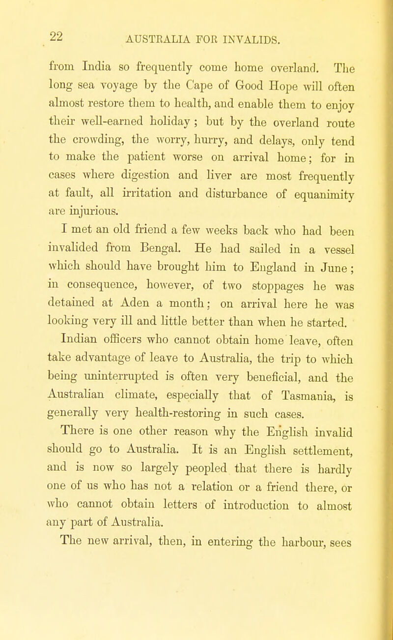 from India so frequently come home overland. The long sea voyage by the Cape of Good Hope will often almost restore them to health, and enable them to enjoy their well-earned holiday ; but by the overland route the crowding, tlie worry, hurry, and delays, only tend to make the patient worse on arrival home; for in cases where digestion and liver are most frequently at fault, all irritation and disturbance of equanimity are injurious. I met an old friend a few weeks back who had been invalided from Bengal. He had sailed in a vessel which should have brought him to England in June ; in consequence, however, of two stoppages he was detained at Aden a month: on arrival here he was looking very ill and little better than when he started. Indian oflScers who cannot obtain home leave, often take advantage of leave to Austraha, the trip to which being uninterrupted is often very beneficial, and the Australian climate, especially that of Tasmania, is generally very health-restoring in such cases. There is one other reason why the Eiighsh invalid should go to Australia. It is an English settlement, and is now so largely peopled that there is hardly one of us who has not a relation or a friend there, or who cannot obtain letters of introduction to almost any part of Australia. The new arrival, then, in entering the hai'bour, sees