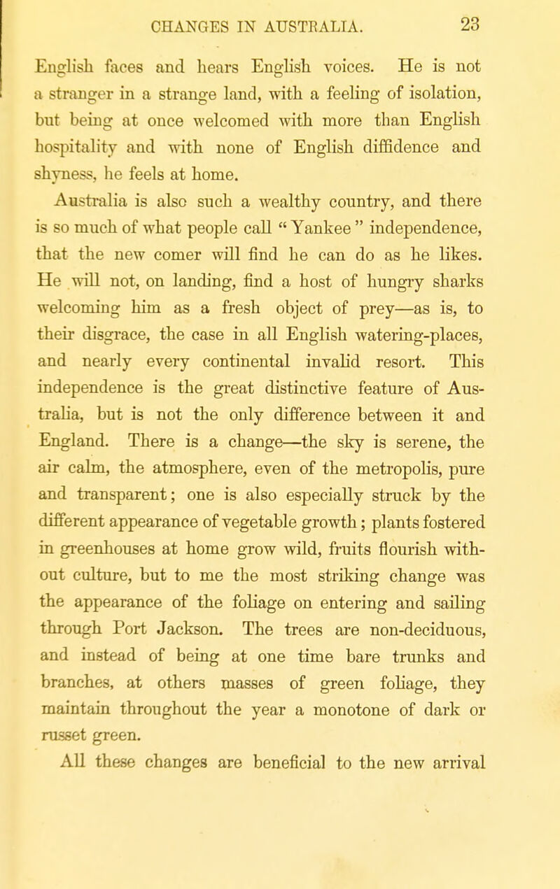 English faces and hears English voices. He is not a stranger in a strange land, with a feeling of isolation, but being at once welcomed with more than English hospitality and with none of English diffidence and shyness, he feels at home. Australia is also such a wealthy country, and there is so much of what people call  Yankee  independence, that the new comer will find he can do as he likes. He will not, on landing, find a host of hungry sharks welcoming him as a fresh object of prey—as is, to their disgrace, the case in all English watering-places, and nearly every continental invahd resort. This independence is the great distinctive feature of Aus- traha, but is not the only difference between it and England. There is a change—the sky is serene, the air calm, the atmosphere, even of the metropolis, pure and transparent; one is also especially struck by the different appearance of vegetable growth; plants fostered in greenhouses at home grow wild, fruits flourish with- out culture, but to me the most striking change was the appearance of the foliage on entering and sailing through Port Jackson. The trees are non-deciduous, and instead of being at one time bare trunks and branches, at others masses of green fohage, they maintain throughout the year a monotone of dark or russet green. All these changes are beneficial to the new arrival