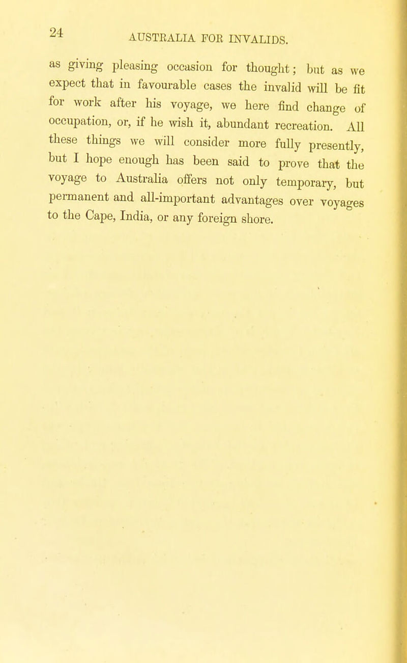 AUSTRALIA FOE INVALIDS. as giving pleasing occasion for thought; but as we expect that in favourable cases the invalid will be fit for work after his voyage, we here find change of occupation, or, if he wish it, abundant recreation. All these things we will consider more fully presently, but I hope enough has been said to prove that the voyage to Australia offers not only temporary, but permanent and all-important advantages over voyages to the Cape, India, or any foreign shore.