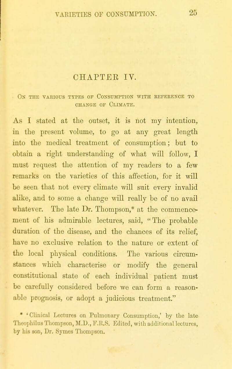 VARIETIES OF CONSUMPTION. CHAPTEE IV. On the vakious types of Consumption with eeferenoe to CHANGE OF ClIMATE. As I stated at the outset, it is not my intentioB, in the present volume, to go at any great length into the medical treatment of consumption; but to obtain a right understanding of what will follow, I must request the attention of my readers to a few remarks on the varieties of this affection, for it will be seen that not every climate will suit every invalid alike, and to some a change will really be of no avail whatever. The late Dr. Thompson,* at the commence- ment of his admirable lectures, said, The probable duration of the disease, and the chances of its relief, have no exclusive relation to the nature or extent of the local physical conditions. The various circum- stances which characterise or modify the general constitutional state of each individual patient must be carefully considered before we can form a reason- able prognosis, or adopt a judicious treatment. * 'Clinical Lectures on Pulmonary Consumption,' by the late Theophilus Thompson, M.U., F.ll.S. Edited, with additional lectures, by his son, Dr. Symes Thompson.