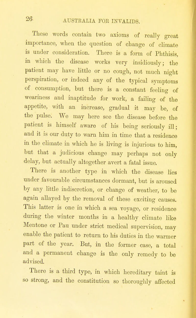 These words contain two axioms of really great importance, when the question of change of climate is under consideration. There is a form of Phtliisis, in which the disease works very insidiously; the patient may have little or no cough, not much night perspiration, or indeed any of the typical symptoms of consumption, but there is a constant feeling of weariness and inaptitude for work, a failing of the appetite, with an increase, gradual it may be, of the pulse. We may here see the disease before the patient is himself aware of his being seriously ill; and it is our duty to warn him in time that a residence in the climate in which he is living is injurious to him, but that a judicious change may perhaps not only delay, but actually altogether avert a fatal issue. There is another type in which the disease lies under favourable circumstances dormant, but is aroused by any little indiscretion, or change of weather, to be again allayed by the removal of these exciting causes. This latter is one in which a sea voyage, or residence during the winter months in a healthy climate like Mentone or Pan under strict medical supervision, may enable the patient to return to his duties in the -warmer part of the year. But, in the former case, a total and a permanent change is the only remedy to be advised. There is a thii-d type, in which hereditary taint is so strong, and the constitution so thorouglily aflfected