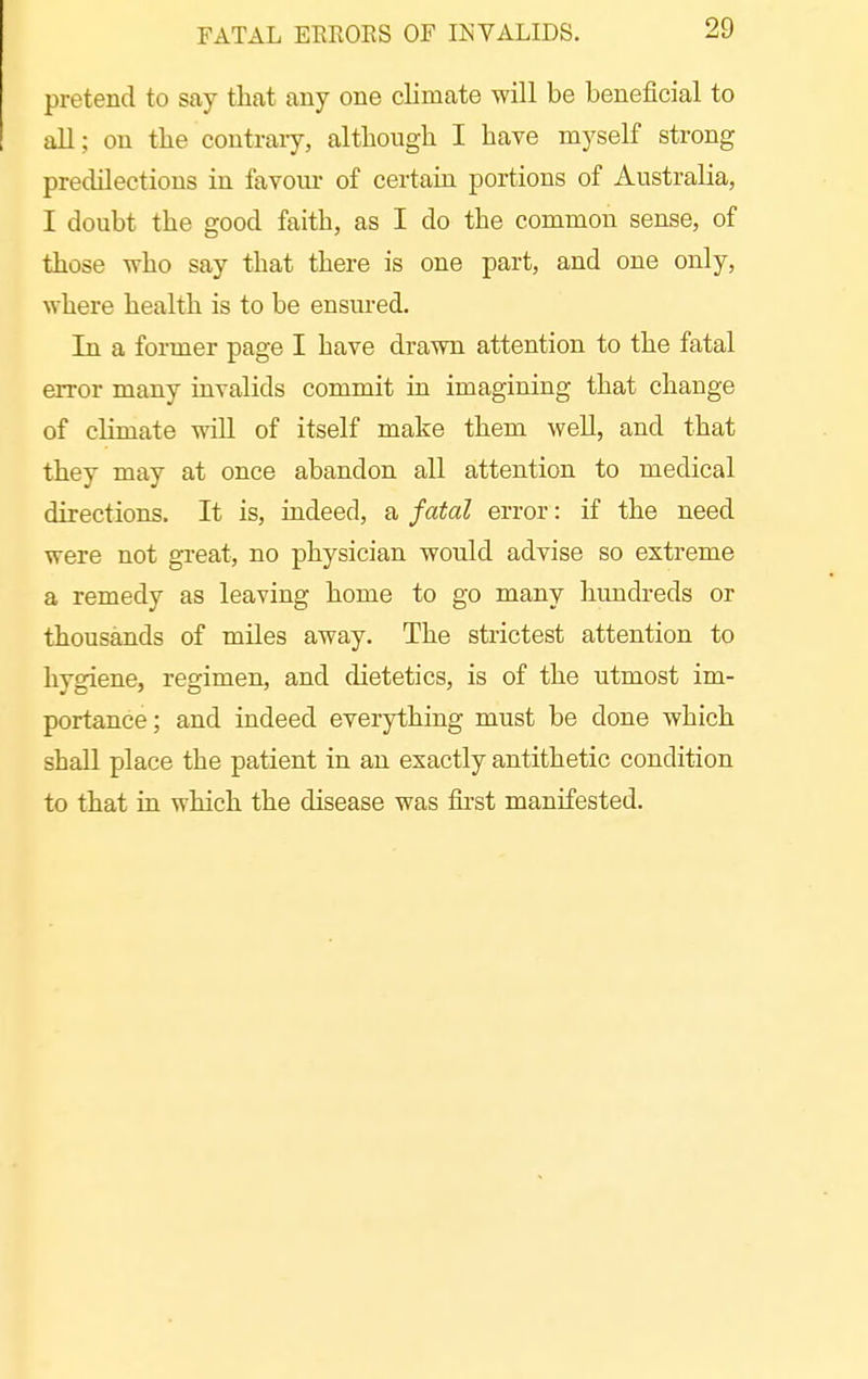 FATAL EEEOES OF INVALIDS. pretend to say that any one climate will be beneficial to all; on tlie contrary, although I have myself strong predilections in favour of certain portions of Australia, I doubt the good faith, as I do the common sense, of those who say that there is one part, and one only, where health is to be ensured. In a former page I have drawn attention to the fatal error many invalids commit in imagining that change of climate will of itself make them well, and that they may at once abandon all attention to medical directions. It is, indeed, a fatal error: if the need were not great, no physician would advise so extreme a remedy as leaving home to go many hundreds or thousands of miles away. The strictest attention to hygiene, regimen, and dietetics, is of the utmost im- portance; and indeed everything must be done which shall place the patient in an exactly antithetic condition to that in which the disease was fii'st manifested.