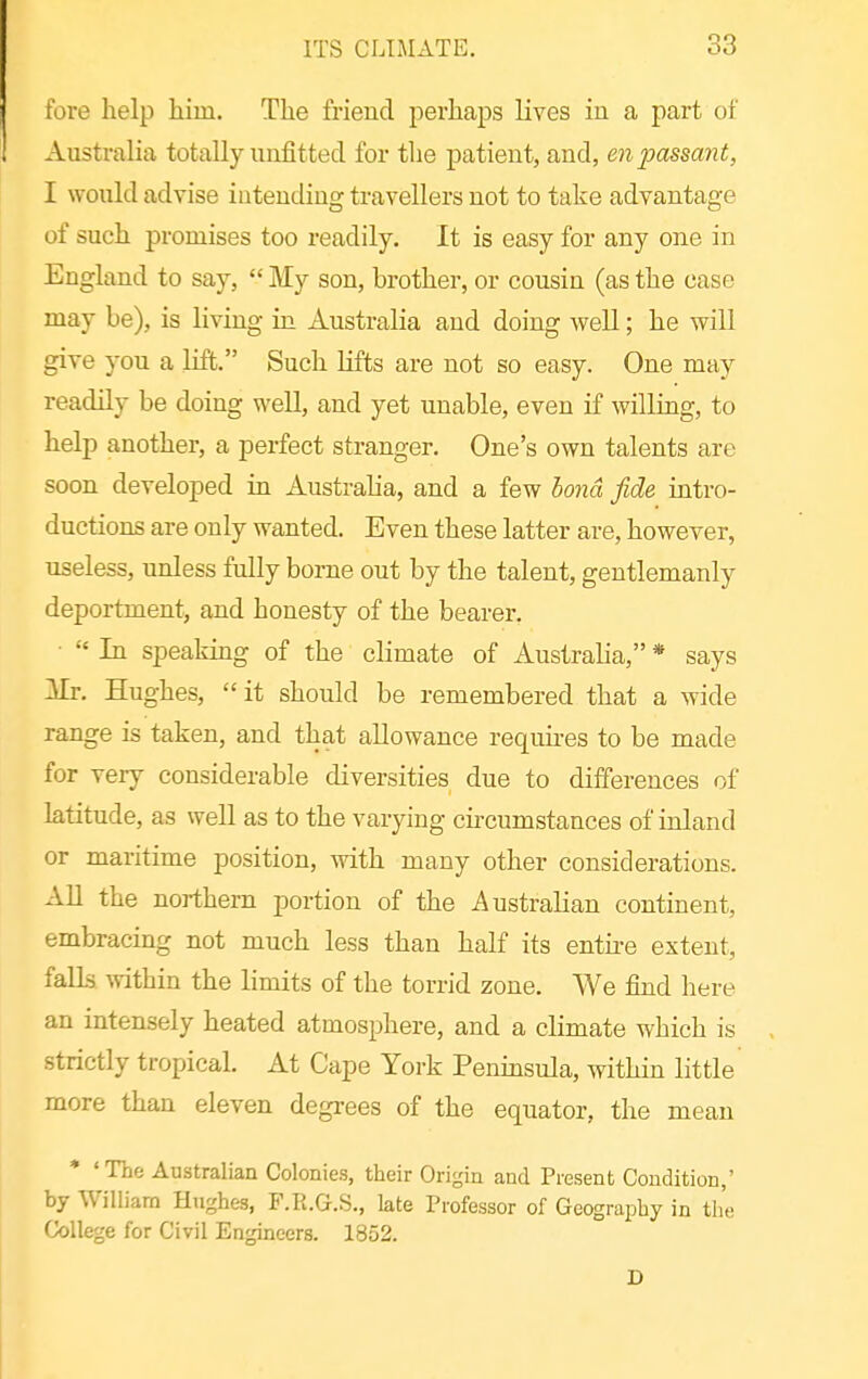 fore help him. The friend perhajjs lives in a part of Australia totally unfitted for the patient, and, en passant, I would advise intending travellers not to take advantage of such promises too readily. It is easy for any one in England to say,  My son, brother, or cousin (as the case may be), is living in Australia and doing well; he will give you a lift. Such lifts are not so easy. One may readily be doing well, and yet unable, even if willing, to help another, a perfect stranger. One's own talents are soon developed in Australia, and a few bond fide intro- ductions are only wanted. Even these latter are, however, useless, unless fully borne out by the talent, gentlemanly deportment^ and honesty of the bearer. •  In speaking of the climate of Australia, * says Mr. Hughes,  it should be remembered that a wide range is taken, and that allowance requu-es to be made for very considerable diversities due to differences of latitude, as well as to the varying cu'cumstances of inland or maritime position, vrith many other considerations. All the northern portion of the Australian continent, embracing not much less than half its entu-e extent, falls ^vithin the limits of the torrid zone. We find here an intensely heated atmosphere, and a climate which is strictly tropical. At Cape York Penmsula, within little more than eleven degi-ees of the equator, the mean * 'The Australian Colonies, their Origin and Present Condition,' by William Hughes, F.R.G.S., late Professor of Geography in the College for Civil Engineers. 1852. D