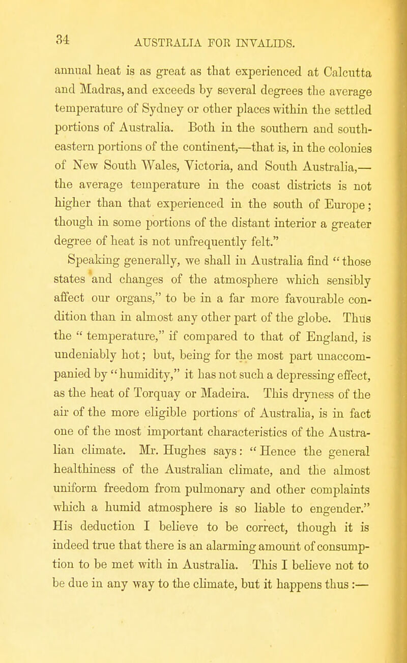 annual heat is as great as that experienced at Calcutta and Madras, and exceeds by several degrees the average temperature of Sydney or other places within the settled portions of Australia. Both in the southern and south- eastern portions of the continent,—that is, in the colonies of New South Wales, Victoria, and South Austraha,— the average temperature in the coast districts is not higher than that experienced in the south of Europe; though in some portions of the distant interior a greater degree of heat is not unfrequently felt. Speaking generally, we shall in Australia find  those states and changes of the atmosphere which sensibly affect our organs, to be in a far more favourable con- dition than in almost any other part of the globe. Thus the  temperature, if compared to that of England, is undeniably hot; but, being for the most part unaccom- panied by humidity, it has not such a depressing effect, as the heat of Torquay or Madeu-a. This dryness of the air of the more eligible portions of Australia, is in fact one of the most imj)ortant characteristics of the Austra- lian climate. Mr. Hughes says:  Hence the general healthiness of the Australian climate, and the almost uniform freedom fi-om pulmonary and other complaints which a humid atmosphere is so liable to engender. His deduction I believe to be correct, tliough it is indeed true that there is an alarming amount of consump- tion to be met with in Australia. This I believe not to be due in any way to the climate, but it happens thus :—