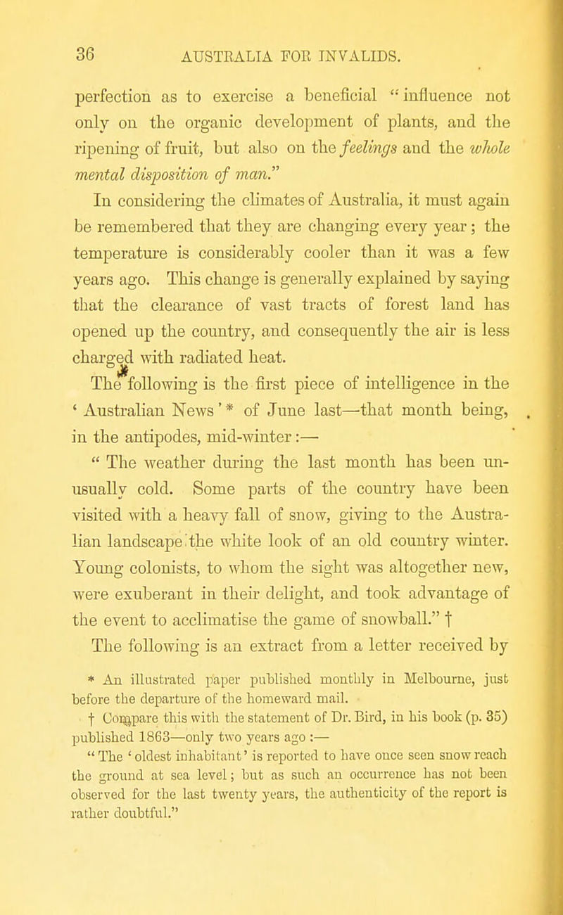 perfection as to exercise a beneficial '•' influence not only on the organic development of plants, and the ripening of fruit, but also on the feelings and the wliole mental disposition of man. In considering the chmates of Australia, it must again be remembered that they are changing every year; the temperatm-e is considerably cooler than it was a few years ago. This change is generally explained by saying that the clearance of vast tracts of forest land has opened up the country, and consequently the air is less charged \vith radiated heat. The following is the first piece of intelligence in the ' Australian News' * of June last—^that month being, in the antipodes, mid-winter:—  The weather diuing the last month has been un- usually cold. Some parts of the country have been visited with a heavy faU of snow, giving to the Austra- lian landscape'the white look of an old country winter. Toung colonists, to whom the sight was altogether new, were exuberant in their delight, and took advantage of the event to acclimatise the game of snowball. f The following is an extract from a letter received by * An illustrated paper publislied monthly in Melbourne, just before the departure of the homeward mail. t Coi^pare this with the statement of Dr. Bird, in his book (p. 35) published 1863—only two years ago :—  The ' oldest iuhabitant' is reported to have once seen snow reach the gi-ound at sea level; but as such an occurrence has not been observed for the last twenty years, the authenticity of the report is rather doubtful.