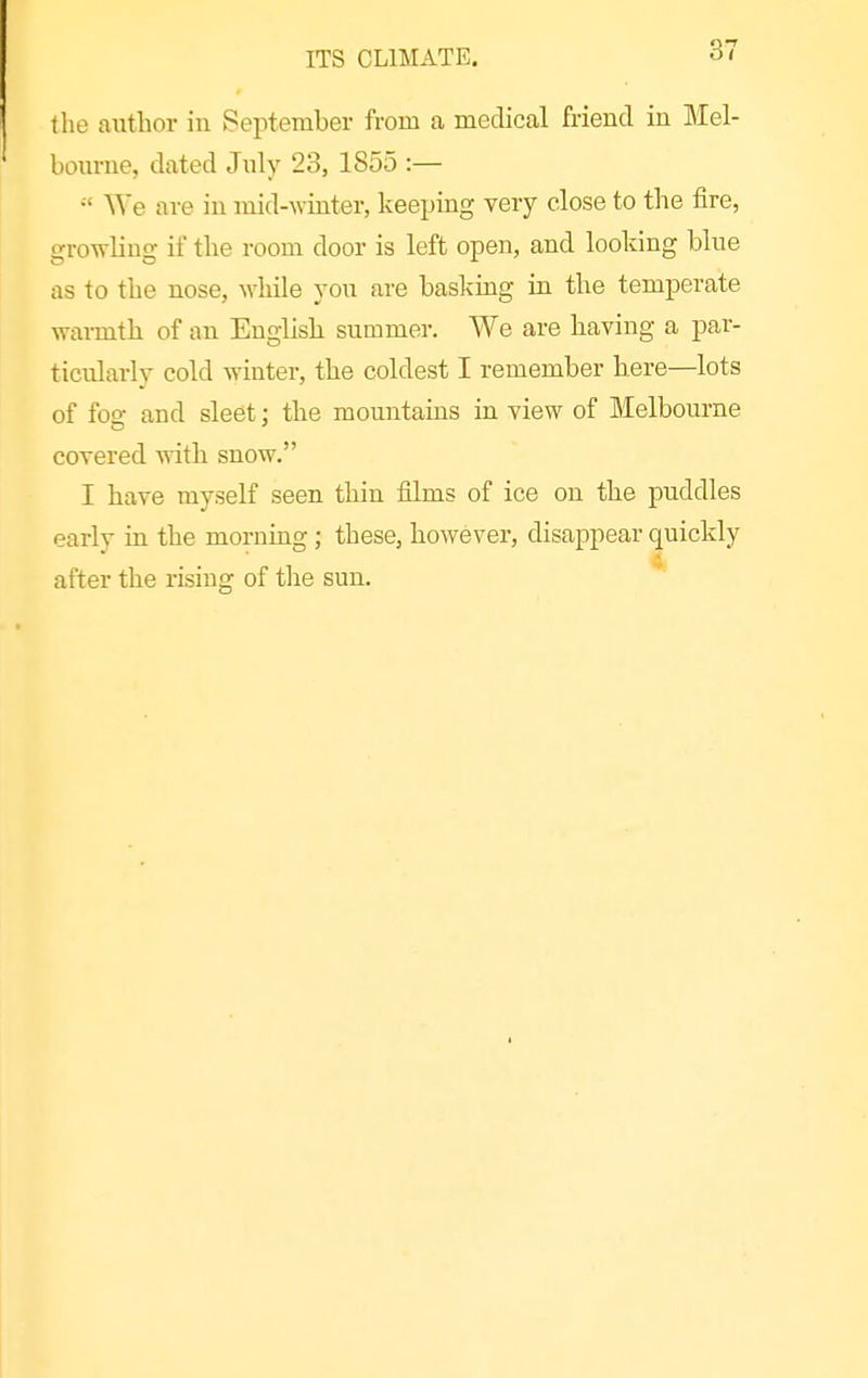 the autlior in September from a medical friend in Mel- bom-ne, dated July 23, 1855 :— We are in mid-winter, keeping very close to the fire, growling if the room door is left open, and looking blue as to the nose, while you are basking in the temperate wai-mth of an English summer. We are having a par- ticularly cold Avinter, the coldest I remember here—lots of fog and sleet; the mountains in view of Melbourne covered with snow. I have myself seen thin films of ice on the puddles early in the morning; these, however, disappear quickly after the rising of the sun.