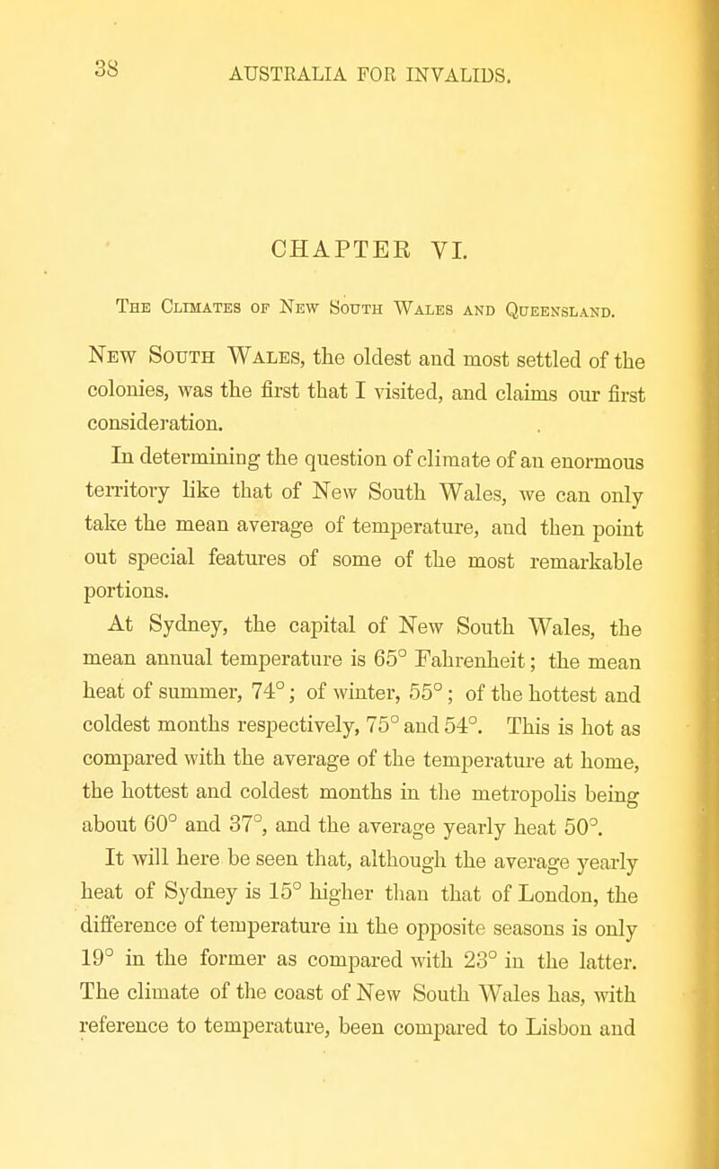 CHAPTER VI. The Climates op New South Wales and Queensland. New South Wales, the oldest and most settled of the colonies, was the first that I visited, and claims our first consideration. In determining the question of climate of an enormous teiTitory like that of New South Wales, we can only- take the mean average of temperature, and then point out special features of some of the most remarkable portions. At Sydney, the capital of New South Wales, the mean annual temperature is 65° Fahrenheit; the mean heat of summer, 74°; of winter, 55°; of the hottest and coldest months respectively, 75° and 54°. This is hot as compared with the average of the temperature at home, the hottest and coldest months in tlie metropolis being about 60° and 37°, and the average yearly heat 50°. It will here be seen that, although the average yearly heat of Sydney is 15° higher than that of London, the difference of temperature in the opposite seasons is only 19° in the former as compared M'ith 23° in the latter. The climate of the coast of New South Wales has, with reference to temperature, been compared to Lisbon and