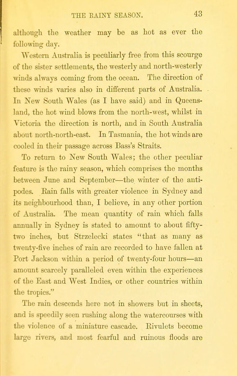 THE EAINY SEASON, although the weather may be as hot as ever the following day. Western xVustralia is peculiarly free from this scourge of the sister settlements, the westerly and north-westerly winds always coming from the ocean. The direction of these winds varies also in different parts of Australia. In New South Wales (as I have said) and in Queens- land, the hot wind blows from the north-west, whilst in Victoria the direction is north, and in South Australia about north-north-east. In Tasmania, the hot winds are cooled in thefr passage across Bass's Straits. To return to New South Wales; the other peculiar featm'e is the rainy season, which comprises the months between Jime and September—the winter of the anti- podes. Eain falls with greater violence in Sydney and its neighbourhood than, I believe, in any other portion of Australia. The mean quantity of rain which falls annually in Sydney is stated to amount to about fifty- two inches, but Strzelecki states that as many as twenty-five inches of rain are recorded to have fallen at Port Jackson within a period of twenty-four hours—an amount scarcely paralleled even within the experiences of the East and West Indies, or other countries within the tropics. The rain descends here not in showers but in sheets, and is speedily seen rushing along the watercom'ses with the violence of a miniature cascade. Eivulets become large rivers, and most fearful and ruinous floods are