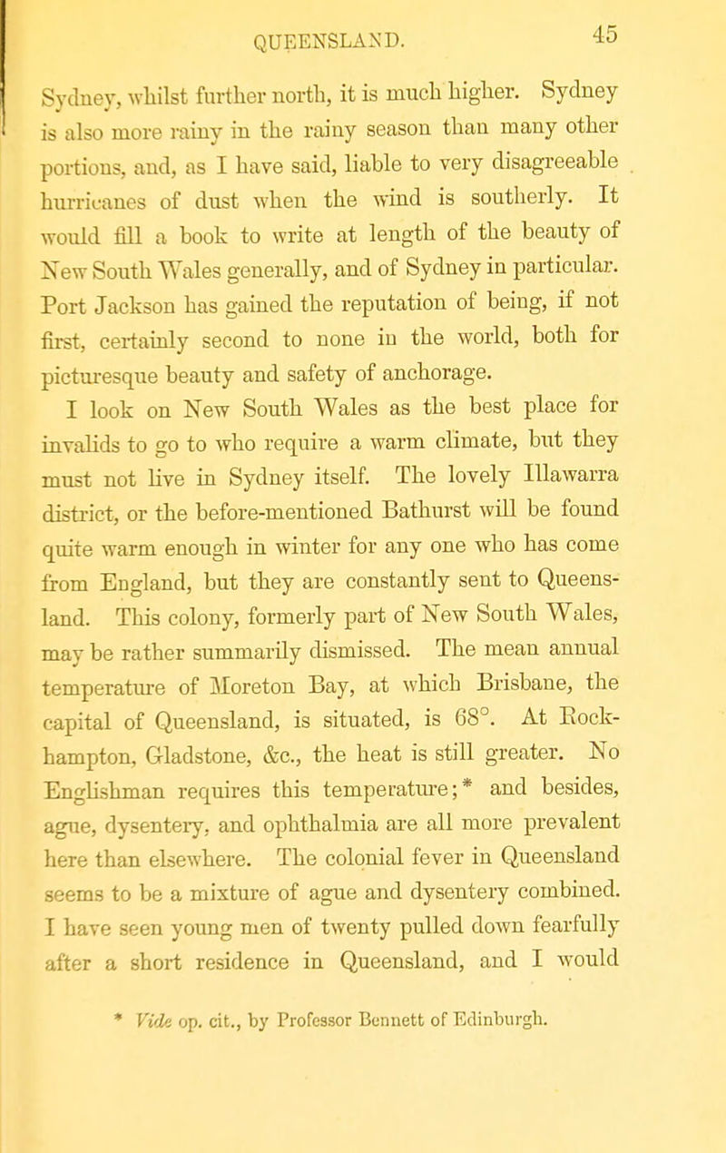 QUEENSLAND. Sydney, whilst further north, it is much higher. Sydney is also more rainy in the rainy season than many other portions, and, as I have said, liable to very disagreeable hurricanes of dust when the wind is southerly. It would fill a book to write at length of the beauty of New South Wales generally, and of Sydney in particular. Port Jackson has gained the reputation of being, if not first, certainly second to none iu the world, both for picturesque beauty and safety of anchorage. I look on New South Wales as the best place for invalids to go to who require a warm climate, but they must not live in Sydney itself. The lovely Illawarra district, or the before-mentioned Bathurst will be found quite warm enough in winter for any one who has come from England, but they are constantly sent to Queens- land. This colony, formerly part of New South Wales, may be rather summarily dismissed. The mean annual temperatiu-e of Moreton Bay, at which Brisbane, the capital of Queensland, is situated, is 68°. At Kock- hampton, Gladstone, &c., the heat is still greater. No Englishman requires this temperature;* and besides, ague, dysentery, and ophthalmia are all more prevalent here than elsewhere. The colonial fever in Queensland seems to be a mixture of ague and dysentery combined. I have seen young men of twenty pulled down fearfully after a short residence in Queensland, and I would * Vide op. cit., by Professor Bennett of Edinburgh.