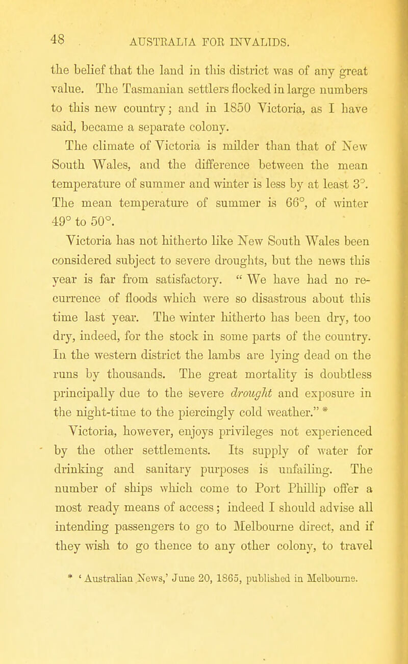 the belief that the laud in this district w^as of any great value. The Tasmanian settlers flocked in large numbers to this new country; and in 1850 Victoria, as I have said, became a separate colony. The climate of Victoria is milder than that of Xew South Wales, and the difference between the mean temperature of summer and winter is less by at least 3^. The mean temperatm^e of summer is 66°, of winter 49° to 50°. Victoria has not hitherto like New South Wales been considered subject to severe droughts, but the news this year is far from satisfactory.  We have had no re- currence of floods which were so disastrous about this time last year. The winter hitherto has been dry, too dry, indeed, for the stock in some parts of the country. In the western district the lambs are lying dead on the runs by thousands. The great mortaUty is doubtless principally due to the severe drought and exposure in the night-time to the pierciagly cold weather. * Victoria, however, enjoys privileges not experienced by the other settlements. Its supply of water for drinking and sanitary purposes is unfailing. The number of ships which come to Port Phillip offer a most ready means of access; indeed I should advise all intending passengers to go to Melbourne direct, and if they wish to go thence to any other colony, to travel * ' Australian News,' June 20, 1865, published in Melbourne.