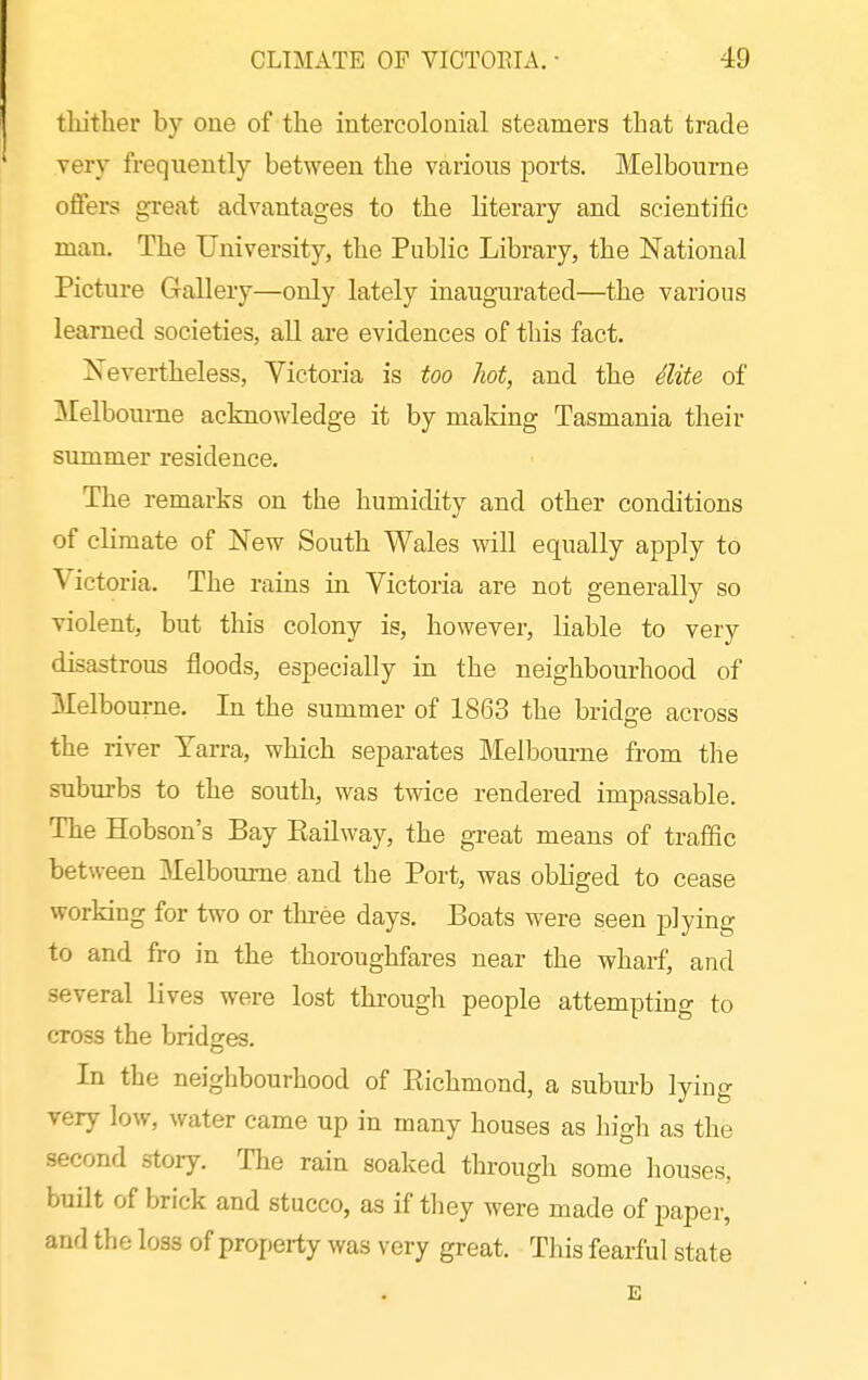 tliither by one of the intercolonial steamers that trade very frequently between the various ports. Melbourne offers great advantages to the literary and scientific man. The University, the Public Library, the National Picture Gallery—only lately inaugurated—the various learned societies, all are evidences of this fact. Nevertheless, Victoria is too hot, and the Mte of Melbourne acknowledge it by making Tasmania their summer residence. The remarks on the humidity and other conditions of climate of New South Wales will equally apply to Victoria. The rains in Victoria are not generally so violent, but this colony is, however, liable to very disastrous floods, especially in the neighbourhood of Melbourne. In the summer of 1863 the bridge across the river Yarra, which separates Melbourne from the suburbs to the south, was twice rendered impassable. The Hobson's Bay Eailway, the great means of traffic between Melbourne and the Port, was obliged to cease working for two or three days. Boats were seen plying to and fro in the thoroughfares near the wharf, and several lives were lost through people attempting to cross the bridges. In the neighbourhood of Kichmond, a suburb lying very low, water came up in many houses as high as the second story. The rain soaked through some houses, built of brick and stucco, as if they were made of paper, and the loss of property was very great. This fearful state E