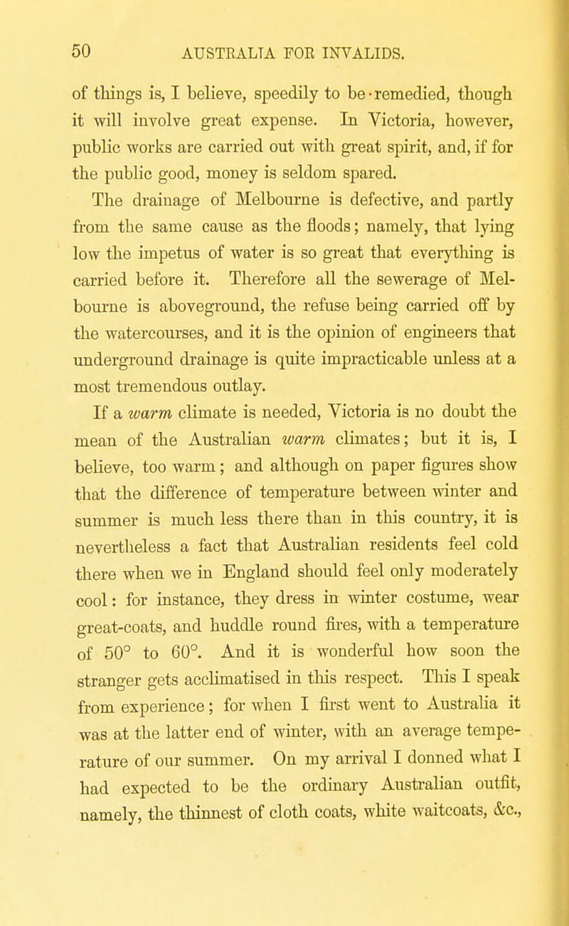 of things is, I believe, speedily to be-remedied, though it will involve great expense. In Victoria, however, public works are carried out with great spirit, and, if for the public good, money is seldom spared. The drainage of Melbourne is defective, and partly from the same cause as the floods; namely, that lying low the impetus of water is so great that everything is carried before it. Therefore all the sewerage of Mel- bourne is aboveground, the refuse being carried off by the watercourses, and it is the opinion of engineers that underground drainage is quite impracticable unless at a most tremendous outlay. If a warm climate is needed, Victoria is no doubt the mean of the Australian warm climates; but it is, I believe, too warm; and although on paper figures show that the difference of temperature between winter and summer is much less there than in this country, it is nevertheless a fact that Australian residents feel cold there when we in England should feel only moderately cool: for instance, they dress in winter costume, wear great-coats, and huddle round fires, with a temperature of 50° to 60°. And it is wonderful how soon the stranger gets acclimatised in this respect. This I speak from experience; for when I fu-st went to Australia it was at the latter end of winter, with an average tempe- rature of our summer. On my arrival I donned what I had expected to be the ordinary Australian outfit, namely, the thinnest of cloth coats, white waitcoats, &c..