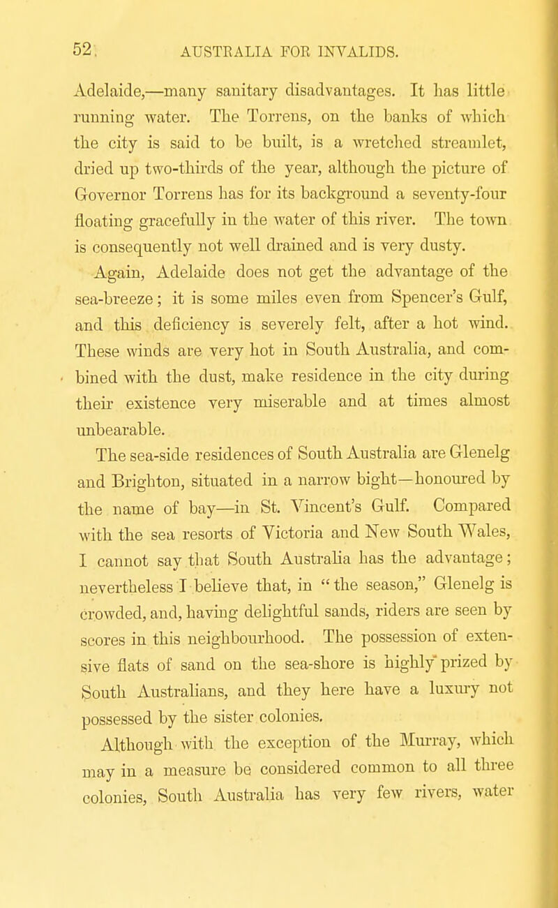 Adelaide,—many sanitary disadvantages. It has little running water. The Torrens, on the banks of which the city is said to be bnilt, is a wretched streamlet, dried up two-thirds of the year, although the picture of Governor Torrens has for its background a seventy-four floating gracefully in the water of this river. The town is consequently not well drained and is very dusty. Again, Adelaide does not get the advantage of the sea-breeze; it is some miles even from Spencer's Gulf, and this, deficiency is severely felt, after a hot wind. These winds are very hot in South Australia, and com- bined with the dust, make residence in the city dm-ing their existence very miserable and at times almost unbearable. The sea-side residences of South Australia are Glenelg and Brighton, situated in a narrow bight—honoured by the name of bay—in St. Vincent's Gulf. Compared with the sea resorts of Victoria and New South Wales, I cannot say that South Australia has the advantage; nevertheless I believe that, in the season, Glenelg is crowded, and, havhig delightful sands, riders are seen by scores in this neighbourhood. The possession of exten- sive flats of sand on the sea-shore is highly prized by South Australians, and they here have a luxiuy not possessed by the sister colonies. Although with the exception of the Mm-ray, which may in a measure be considered common to all three colonies, South Australia has very few rivers, water