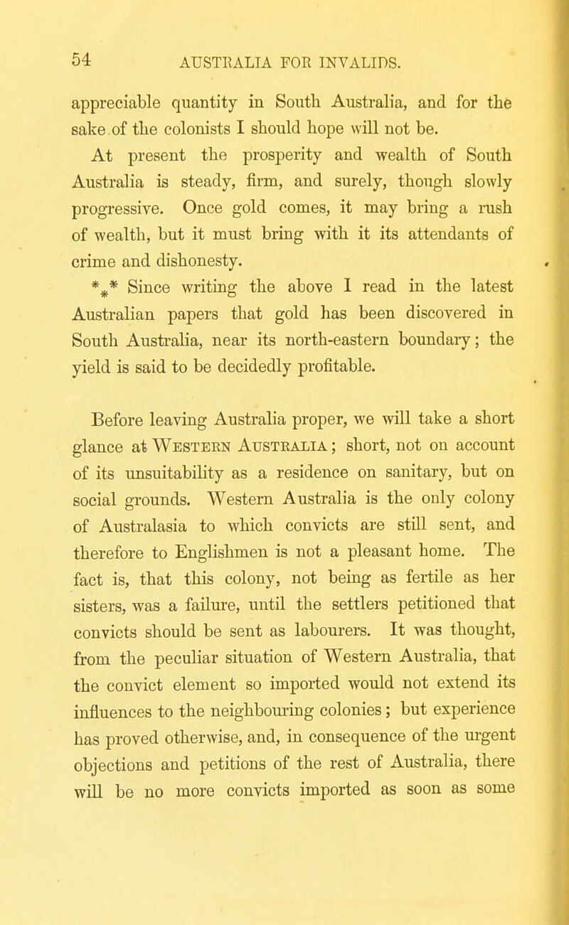 appreciable quantity in South Australia, and for the sake , of the colonists I should hope will not be. At present the prosperity and wealth of South Australia is steady, firm, and surely, though slowly progressive. Once gold comes, it may bring a rush of wealth, but it must bring with it its attendants of crime and dishonesty. Since writing the above I read in the latest Australian papers that gold has been discovered in South Australia, near its north-eastern boundary; the yield is said to be decidedly profitable. Before leaving Australia proper, we will take a short glance at Western Australia ; short, not on account of its unsuitabihty as a residence on sanitary, but on social grounds. Western Australia is the only colony of Australasia to which convicts are still sent, and therefore to Englishmen is not a pleasant home. The fact is, that this colony, not being as fertile as her sisters, was a failure, until the settlers petitioned that convicts should be sent as labourers. It was thought, from the peculiar situation of Western Australia, that the convict element so imported would not extend its influences to the neighbouring colonies; but experience has proved otherwise, and, in consequence of the m-gent objections and petitions of the rest of Australia, there will be no more convicts imported as soon as some