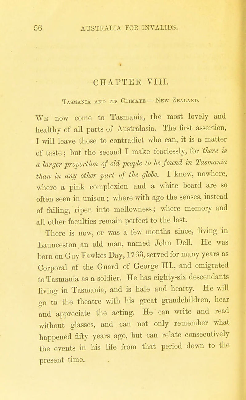 CHAPTEE VIII. Tasmania and its Climate — New Zealand. We now come to Tasmania, the most lovely and healthy of all parts of Australasia. The fii-st assertion, I mil leave those to contradict who can, it is a matter of taste; but the second I make fearlessly, for there is a larger proportion of old loeople to he found in Tasmania than in any other part of the glohe. I know, nowhere, where a pink complexion and a white beard are so often seen in unison ; where with age the senses, instead of failing, ripen mto mellowness; where memory and all other faculties remain perfect to the last. There is now, or was a few months since, living in Launceston an old man, named John Dell. He was born on Guy Fawkes Day, 1763, served for many years as Corporal of the Guard of George III., and emigrated to Tasmania as a soldier. He has eighty-six descendants living in Tasmania, and is hale and hearty. He will go to the theatre with his great grandchildren, hear and appreciate the acting. He can write and read without glasses, and can not only remember what happened fifty years ago, but can relate consecutively the events in his life from that period dowji to the present time.