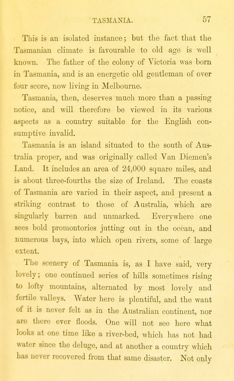 This is an isolated instance; but tlie fact that the Tasmanian climate is favourable to old age is well known. The father of the colony of Victoria was born in Tasmania, and is an energetic old gentleman of over four score, now living in Melbourne. . Tasmania, then, deserves much more than a passing notice, and will therefore be viewed in its various aspects as a country suitable for the English con- sumptive invalid. Tasmania is an island situated to the south of Aus- tralia proper, and was originally called Van Diemen's Land. It includes an area of 24,000 square miles, and is about three-fourths the size of Ireland. The coasts of Tasmania are varied in their aspect, and present a striking contrast to those of Australia, which are singularly barren and unmarked. Everywhere one sees bold promontories jutting out in the ocean, and numerous bays, into which open rivers, some of large extent. The scenery of Tasmania is, as I have said, very lovely; one continued series of hills sometimes rising to lofty mountains, alternated by most lovely and fertile valleys. Water here is plentiful, and the want of it is never felt as in the Australian continent, nor are there ever floods. One will not see here what looks at one time like a river-bed, which has not had water since the deluge, and at another a country which has never recovered from that same disaster. Not only