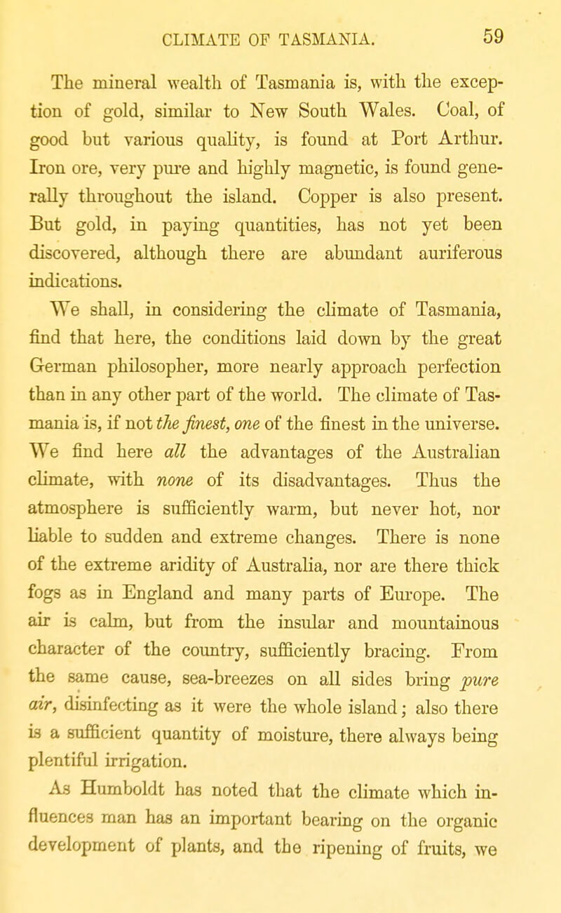 The mineral wealth of Tasmania is, with the excep- tion of gold, similar to New South Wales. Coal, of good but various quality, is found at Port Arthur. Iron ore, very pui'e and highly magnetic, is found gene- rally throughout the island. Copper is also present. But gold, in paying quantities, has not yet been discovered, although there are abundant auriferous indications. We shall, in considering the chmate of Tasmania, find that here, the conditions laid down by the great German philosopher, more nearly approach perfection than in any other part of the world. The climate of Tas- mania is, if not the finest, one of the finest in the universe. We find here all the advantages of the Australian climate, with none of its disadvantages. Thus the atmosphere is sufficiently warm, but never hot, nor liable to sudden and extreme changes. There is none of the extreme aridity of Australia, nor are there thick fogs as in England and many parts of Europe. The air is cahn, but from the insular and mountainous character of the country, sufficiently bracing. From the same cause, sea-breezes on all sides bring pure air, disinfecting as it were the whole island; also there is a sufficient quantity of moisture, there always being plentiful irrigation. As Humboldt has noted that the climate which in- fluences man has an important bearing on the organic development of plants, and the ripening of fruits, we