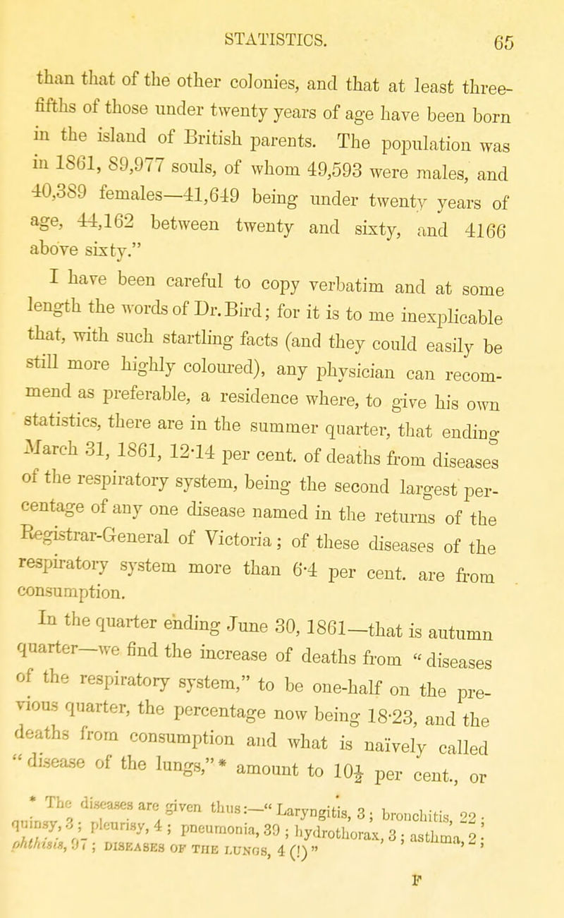 than that of the other colonies, and that at least three- fifths of those under twenty years of age have been born in the island of British parents. The population was in 1861, 89,977 souls, of whom 49,593 were males, and 40,389 females-41,649 being under twenty years of age, 44,162 between twenty and sixty, and 4166 above sixty. I have been careful to copy verbatim and at some length the words of Dr.Bird; for it is to me inexplicable that, with such startling facts (and they could easily be stiU more highly coloured), any physician can recom- mend as preferable, a residence where, to give his own statistics, there are in the summer quarter, that endiuo- March 31, 1861, 12-14 per cent, of deaths from diseases of the respiratory system, being the second largest per- centage of any one cUsease named in the returns of the Registrar-General of Victoria; of these diseases of the resph-atoiy system more than 6-4 per cent, are from consumption. In the quarter ehding June 30,1861_that is autumn quarter~we find the increase of deaths from  diseases of the respiratory system, to be one-half on the pre- vious quarter, the percentage now being 18-23, and the deaths from consumption and what is naively called disease of the lungs,* amount to 10^ per cent., or • The diseases are given thus:- Laryngitis, 3; bronchitis '^2 • 'i7; .^' ' ^^y^^otl^orL, 3 ; asthl:' ' phthtSlS, 0 ( ; DISEASES OF THE I.UNOS, 4 (!)  ' P