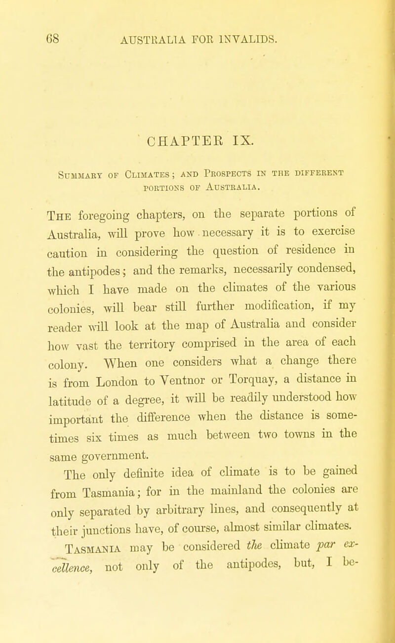 CHAPTEE IX. SUMMAET OF CLIMATES; AND PeOSPECTS IN THE DIFFERENT PORTIONS OF AdSTBALIA. The foregoing chapters, on the separate portions of Australia, will prove how necessary it is to exercise caution in considering the question of residence in the antipodes; and the remarks, necessarily condensed, which I have made on the climates of the various colonies, wiU bear still further modification, if my reader vdll look at the map of Australia and consider how vast the territory comprised in the area of each colony. When one considers what a change there is from London to Ventnor or Torquay, a distance in latitude of a degree, it will be readily understood how important the difference when the distance is some- times sis times as much between two towns in the same government. The only definite idea of climate is to be gained from Tasmania; for m the mainland the colonies are only separated by arbitrary lines, and consequently at their junctions have, of course, almost similar climates. Tasmania may be considered the climate par ex- 'cdlence, not only of the antipodes, but, I be-