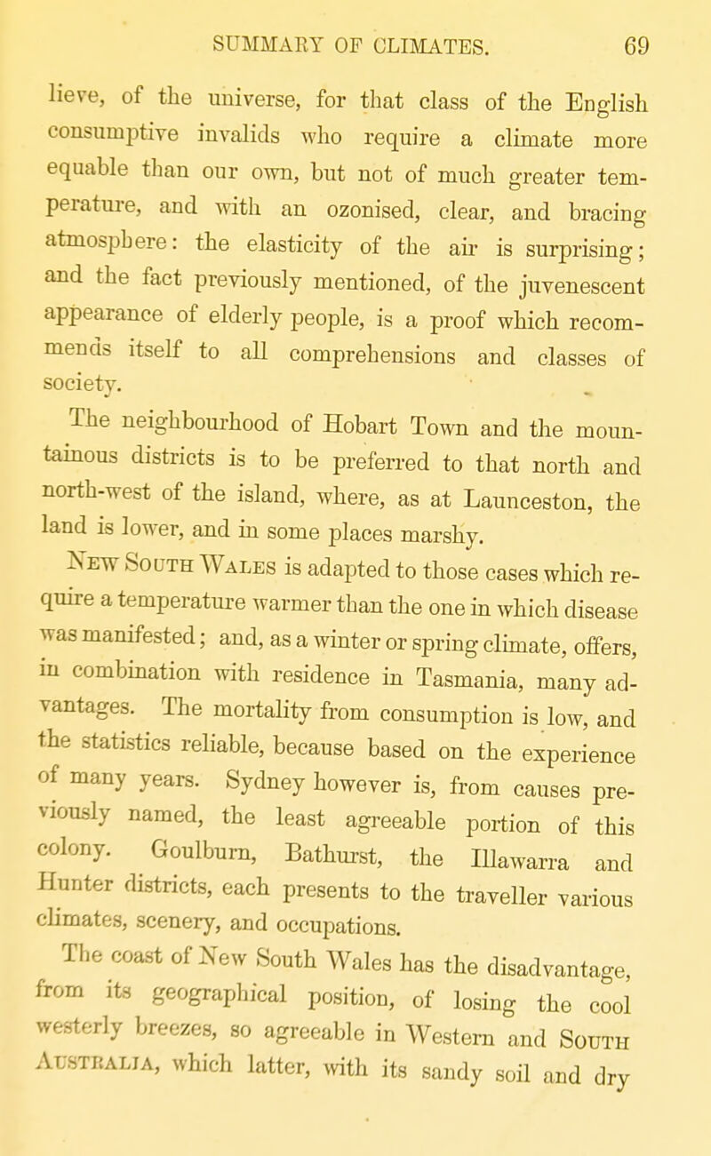 lieve, of the universe, for tlmt class of the English consumptive invalids who require a climate more equable than our own, but not of much greater tem- perature, and with an ozonised, clear, and bracing atmosphere: the elasticity of the air is surprising; and the fact previously mentioned, of the juvenescent appearance of elderly people, is a proof which recom- mends itself to all comprehensions and classes of society. The neighbourhood of Hobart Town and the moun- tamous districts is to be preferred to that north and north-west of the island, where, as at Launceston, the land is lower, and m some places marshy, New South Wales is adapted to those cases which re- quire a temperature warmer than the one in which disease was manifested; and, as a winter or spring clhnate, offers, iu combination with residence in Tasmania, many ad- vantages. The mortality from consumption is low, and the statistics reliable, because based on the experience of many years. Sydney however is, from causes pre- viously named, the least agreeable portion of this colony. Goulbum, Bathurst, the Illawarra and Hunter districts, each presents to the traveller various climates, scenery, and occupations. The coast of New South Wales has the disadvantage, from Its geographical position, of losing the cool westerly breezes, so agreeable in Western and South Australia, which latter, mth its sandy soil and dry