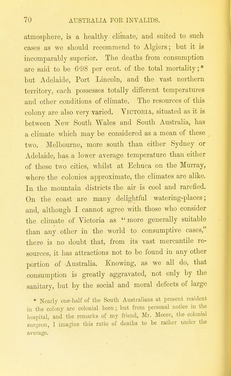 atmosphere, is a healthy climate, and suited to such cases as we should recommend to Algiers; but it is incomparably superior. The deaths from consumption are said to be 6-98 per cent, of the total mortality; * but Adelaide, Port Lincoln, and the vast northern territory, each possesses totally different temperatures and other conditions of climate. The resources of this colony are also very varied. Victoria, situated as it is between New South Wales and South Australia, has a climate which may be considered as a mean of these two. Melbom-ne, more south than either Sydney or Adelaide, has, a lower average temperatm-e than either of these two cities, whilst at Echuca on the Murray, where the colonies approximate, the climates are alike. In the mountain districts the air is cool and rarefied. On the coast are many delightful watering-places; and, although I cannot agree with those who consider the climate of Victoria as more generally suitable than any other ui the world to consumptive cases, there is no doubt that, from its vast mercantile re- sources, it has attractions not to be found in any other portion of Australia. Knowing, as we all do, that consumption is greatly aggravated, not only by the sanitary, but by the social and moral defects of large * Nearly oue-Tialf of the South Australians at present resident in the colony are colonial born; but from personal notice in the hospital, and the remarks of my friend, Mr. Moore, tlie colonial surgeon, I imagine this ratio of deaths to be rather under the average.