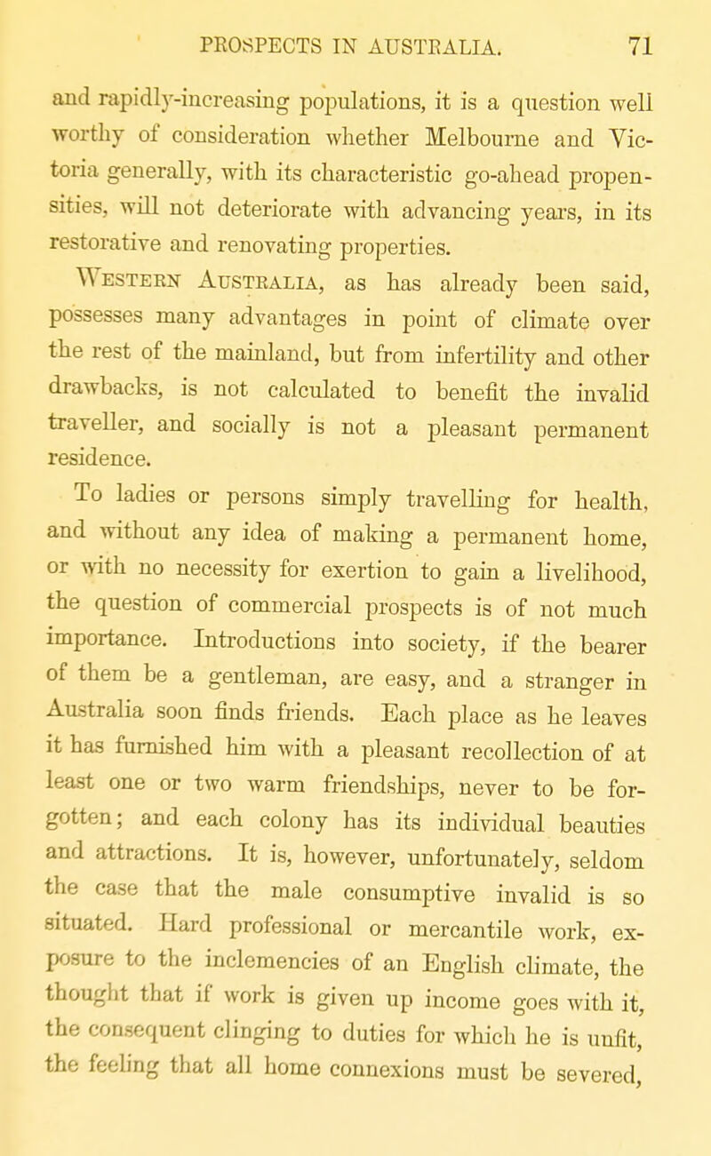 and rapidly-increasing poiDulations, it is a question well worthy of consideration whether Melbourne and Vic- toria generally, with its characteristic go-ahead propen- sities, will not deteriorate with advancing years, in its restorative and renovating properties. Western Australia, as has already been said, possesses many advantages in point of climate over the rest of the mainland, but from infertility and other drawbacks, is not calculated to benefit the invalid traveller, and socially is not a ijleasaut permanent residence. To ladies or persons simply travellmg for health, and without any idea of making a permanent home, or with no necessity for exertion to gain a livelihood, the question of commercial prospects is of not much importance. Introductions into society, if the bearer of them be a gentleman, are easy, and a stranger in Australia soon finds friends. Each place as he leaves it has furnished him with a pleasant recollection of at least one or two warm friendships, never to be for- gotten; and each colony has its individual beauties and attractions. It is, however, unfortunately, seldom the case that the male consumptive invalid is so situated. Hard professional or mercantile work, ex- posure to the inclemencies of an English climate, the thouglit that if work is given up income goes with it, the consequent clinging to duties for which he is unfit, the feeUng that all home connexions must be severed,