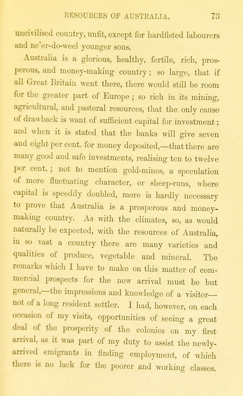 uncivilised country, unfit, except for liardfisted labourers and ne'er-do-weel younger sons. Australia is a glorious, healthy, fertile, rich, pros- perous, and money-maldng country; so largo, that if all Great Britain went there, there would still be room for the greater part of Europe ; so rich in its mining, agricultural, and pastoral resources, that the only cause of drawback is want of sufiBcient capital for investment; and when it is stated that the banks will give seven and eight per cent, for money deposited,—that there are many good and safe mvestments, realismg ten to twelve per cent. ; not to mention gold-mines, a speculation of more fluctuating character, or sheep-runs, where capital is speedily doubled, more is hardly necessary to prove that Australia is a prosperous and money- makmg country. As with the cHmates, so, as would naturally be expected, with the resom-ces of Australia, in so vast a country there are many varieties and qualities of produce, vegetable and mineral. The remarks which I have to make on this matter of com- mercial prospects for the new arrival must be but general,—the impressions and knowledge of a visitor— not of a long resident settler. I had, however, on each occasion of my visits, opportunities of seeing a great deal of the prosperity of the colonies on my fii-st arrival, as it was part of my duty to assist the newly- arrived emigrants in finding employment, of which there is no lack for the poorer and working classes.