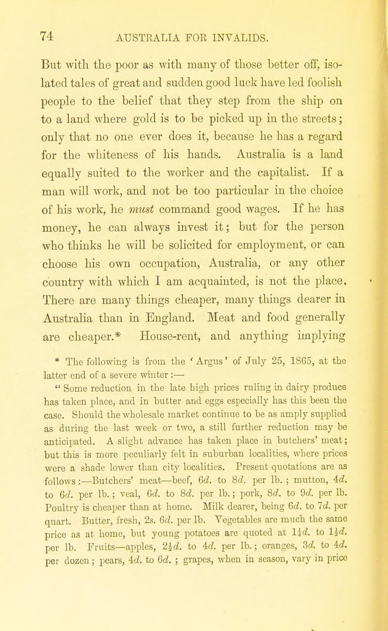 But with the poor as with many of those better off, iso- lated tales of great and sudden good lack have led foolish people to the belief that they step from the ship on to a laud where gold is to be picked up in the streets; only that no one ever does it, because he has a regard for the whiteness of his hands. Australia is a land equally suited to the worker and the capitalist. K a man will work, and not be too particular in the choice of his work, he must command good wages. If he has money, he can always invest it; but for the person who thinks he will be solicited for employment, or can choose his own occupation, Australia, or any other country with which I am acquainted, is not the place. There are many things cheaper, many things dearer in Australia than in England. Meat and food generally are cheaper.* House-rent, and anything implying * The following is from the ' Argus' of July 25, 1865, at the latter end of a severe winter:—  Some reduction in the late high prices ruling in dairy produce has taken place, and in butter and eggs especially has this been the case. Should the wholesale market continue to be as amply supplied as during the last week or two, a still further reduction may be anticipated. A slight advance has taken place in butchers' meat; but this is more peculiarly felt in suburban localities, where jmces were a shade lower than city localities. Present quotations are as follows :—Butchers' meat—beef, 6cZ. to 8(i. per lb. ; mutton, Ad. to 6(7. per lb.; veal, Qd. to M. per lb.; pork, 8rf. to M. per lb. Poultry is cheaper than at home. Milk dearer, being M. to Id. per quart. Butter, fresh, 2s. Qd. per lb. Vegetables are much the same price as at home, but young potatoes are quoted at lid. to l^d. per lb. Fruits—apples, 2id. to Ad. per lb.; oranges, 3d to Ad. per dozen; pears. Ad. to Gd. ; grapes, when in season, vary in price