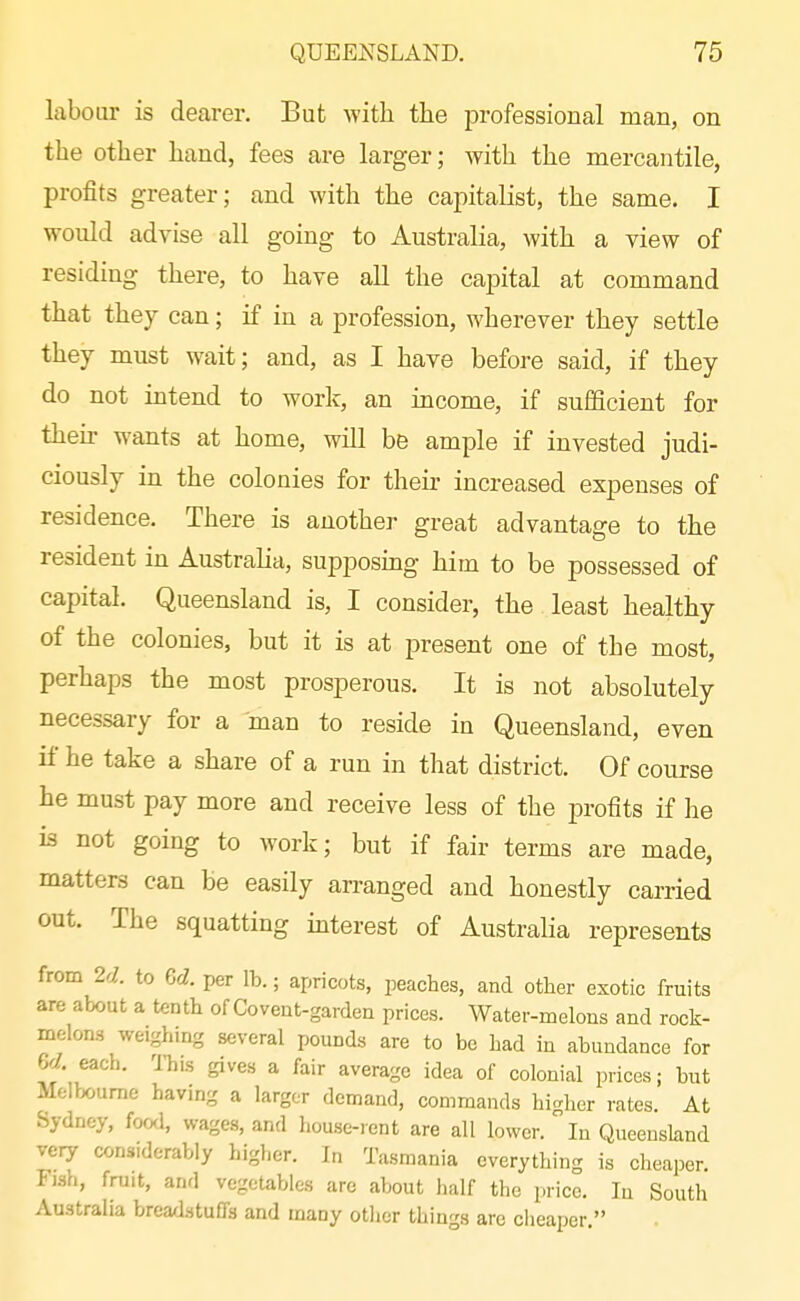 labour is dearer. But Avith. the professional man, on the other hand, fees are larger; with the mercantile, profits greater; and with the capitalist, the same. I would advise all going to Australia, with a view of residing there, to have all the capital at command that they can; if in a profession, wherever they settle they must wait; and, as I have before said, if they do not intend to work, an income, if sufficient for then- wants at home, will be ample if invested judi- ciously in the colonies for their increased expenses of residence. There is another great advantage to the resident in Australia, supposmg him to be possessed of capital. Queensland is, I consider, the least healthy of the colonies, but it is at present one of the most, perhaps the most prosperous. It is not absolutely necessary for a man to reside in Queensland, even if he take a share of a run in that district. Of course he must pay more and receive less of the profits if he k not going to work; but if fair terms are made, matters can be easily arranged and honestly carried out. The squatting interest of Australia represents from 2d. to Gd. per lb.; apricots, peaches, and other exotic fruits are about a tenth of Covent-garden prices. Water-melons and rock- melons weighing several pounds are to be had in abundance for Pyl. each. ITiis gives a fair average idea of colonial prices; but Melbourne havmg a larger demand, commands higher rates. At Sydney, foal, wages, and house-rent are all lower. In Queensland very considerably higher. In Tasmania everything is cheaper. Fjsh, fruit, and vegetables are about half the price. In South Australia breadstuffs and many other things are cheaper.