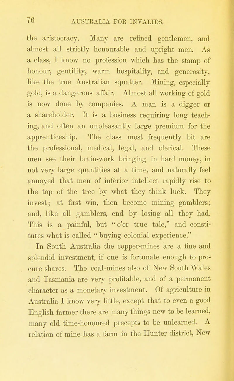 the aristocracy. Many are refined gentlemen, and almost all strictly honourable and upright meru As a class, I know no profession which has the stamp of honour, gentility, warm hospitality, and generosity, like the true Australian squatter. Mining, especially gold, is a dangerous affair. Almost all working of gold is now done by companies. A man is a digger or a shareholder. It is a business requiring long teach- ing, and often an unpleasantly large premium for the apprenticeship. The class most frequently bit are the professional, medical, legal, and clerical. These men see their brain-work bringing in hard money, in not very large quantities at a time, and naturally feel annoyed that men of inferior intellect rapiidly rise to the top of the tree by what they think luck. They invest; at first win, then become mining gamblers; and, like all gamblers, end by losing all they had. This is a painful, but o'er true tale, and consti- tutes what is called  buying colonial experience. In South Australia the copper-mines are a fine and splendid investment, if one is fortimate enough to pro- cure shares. The coal-mines also of New South Wales and Tasmania are very profitable, and of a permanent character as a monetary investment. Of agriculture in Austraha I know very little, except that to even a good English farmer there are many things new to be learned, many old time-honoured precepts to be unlearned. A relation of mine has a farm in the Hunter district, New