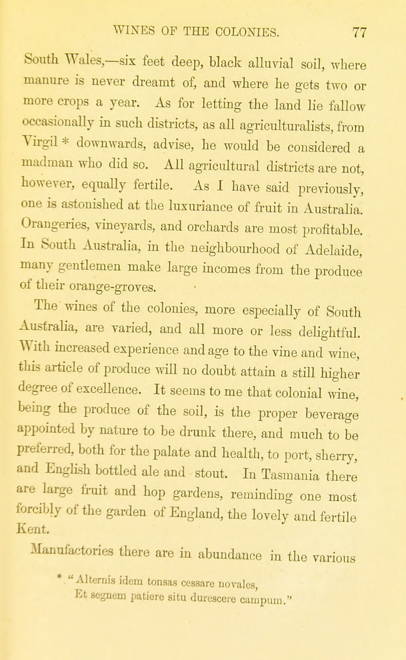 South Wales—six feet deep, black alluvial soil, where manure is never dreamt of, and where he gets two or more crops a year. As for letting the land lie fallow occasionaUy in such districts, as all agriculturalists, from Yirgil * downwards, advise, he would be considered a madman who did so. All agricultural districts are not, however, equally fertile. As I have said previously, one is astonished at the luxuriance of fruit in Australia. Orangeries, vineyards, and orchards are most profitable. In South Australia, in the neighbourhood of Adelaide, many gentlemen make large incomes from the produce of their orange-groves. The wines of the colonies, more especially of South Australia, are varied, and all more or less delightful. With mcreased experience and age to the vine and wine, tljis article of produce Avill no doubt attain a still higher degree of excellence. It seems to me that colonial wine, being the produce of the soil, is the proper beverage appointed by nature to be drunk there, and much to be preferred, both for the palate and health, to port, sherry, and English bottled ale and stout. In Tasmania there are large fruit and hop gardens, reminding one most forcibly of the garden of England, the lovely and fertile Kent. 3Ianufactories there are in abundance in the various *  Alt€!rni8 idem tonsas cessare novales, Et segnem patiere situ durescere campum.