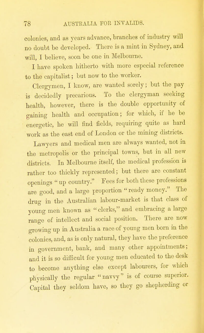 colonies, and as years advance, branches of industry will no doubt be developed. There is a mint in Sydney, and will, I believe, soon be one in Melbourne. I have spoken hitherto with more especial reference to the capitalist; but now to the worker. Clergymen, I know, are wanted sorely; but the pay is decidedly precarious. To the clergyman seekmg health, however, there is the double opportunity of gaining health and occupation; for which, if he be energetic, he will find fields, requiring quite as hard work as the east end of London or the mining districts. Lawyers and medical men are always wanted, not in the metropolis or the principal towns, but in all new districts. In Melbourne itself, the medical profession is rather too thickly represented; but there are constant openings  up country. Fees for both these professions are good, and a large proportion ready money. The drug in the Australian labour-market is that class of young men known as  clerks, and embracing a large range of intellect and social position. Tliere are now growing up ua Australia a race of young men born in the colonies, and, as is only natural, they have the preference in government, bank, and many other appointments; and it is so difficult for young men educated to the desk to become anything else except labourers, for which physically the regular navvy is of course superior. Capital they seldom have, so they go shepherdmg or