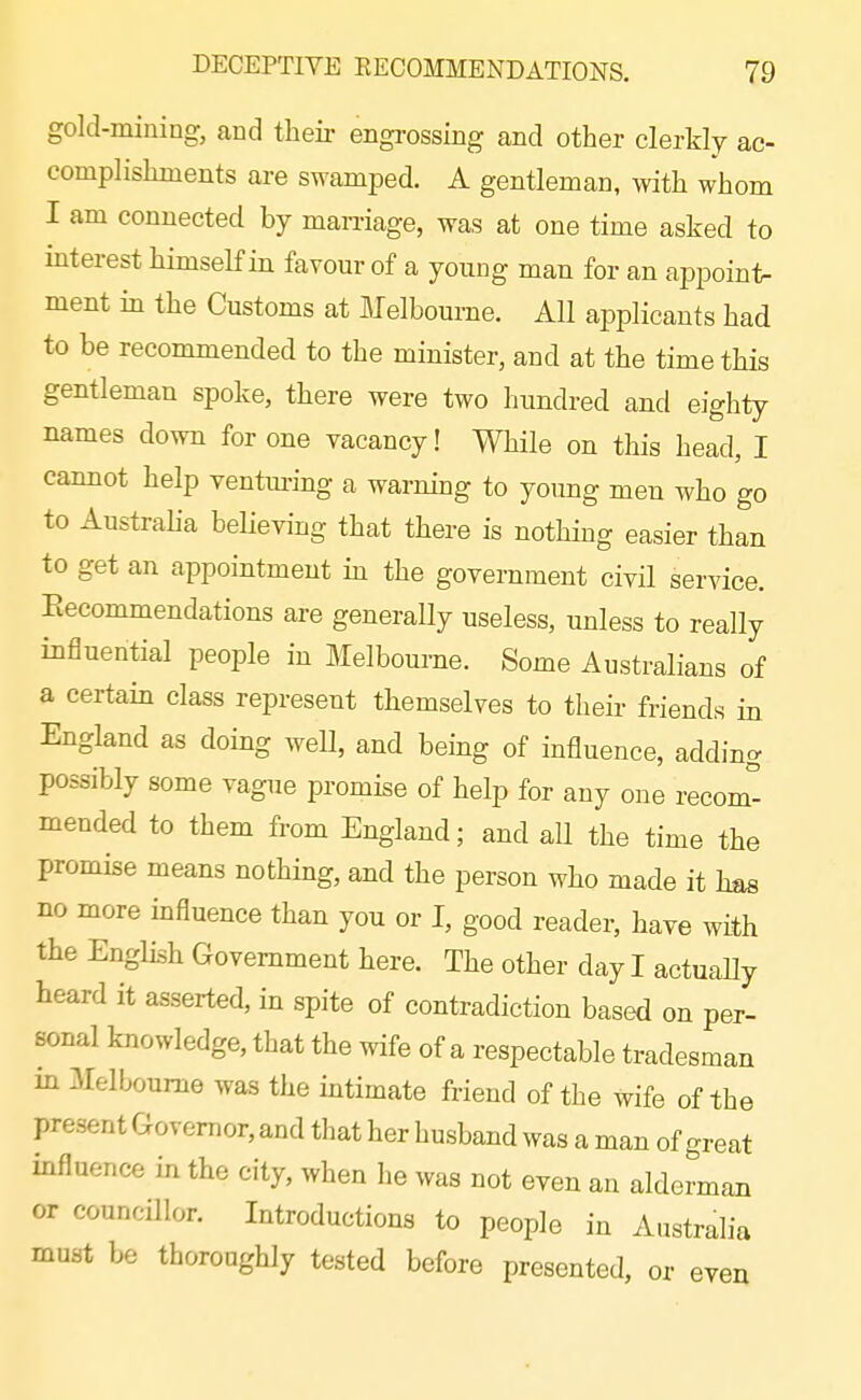 gold-mining, and their engrossing and other clerkly ac- complishments are swamped. A gentleman, with whom I am connected by marriage, was at one time asked to interest himself in favour of a young man for an appoint- ment in the Customs at Melbourne. All applicants had to be recommended to the minister, and at the time this gentleman spoke, there were two hundred and eighty names down for one vacancy! While on this head, I cannot help ventm-ing a warmng to young men who go to Austraha believing that there is nothing easier than to get an appointment in the government civil service. Eecommendations are generaUy useless, unless to really influential people in Melbourne. Some Australians of a certain class represent themselves to their friends in England as doing well, and being of influence, adding possibly some vague promise of help for any one recom° mended to them from England; and all the time the promise means nothing, and the person who made it has no more influence than you or I, good reader, have with the English Government here. The other day I actually heard it asserted, in spite of contradiction based on per- sonal knowledge, that the wife of a respectable tradesman in Melbourne was the intimate friend of the wife of the present Governor, and that her husband was a man of great influence in the city, when he was not even an alderman or councillor. Introductions to people in Australia must be thoroughly tested before presented, or even