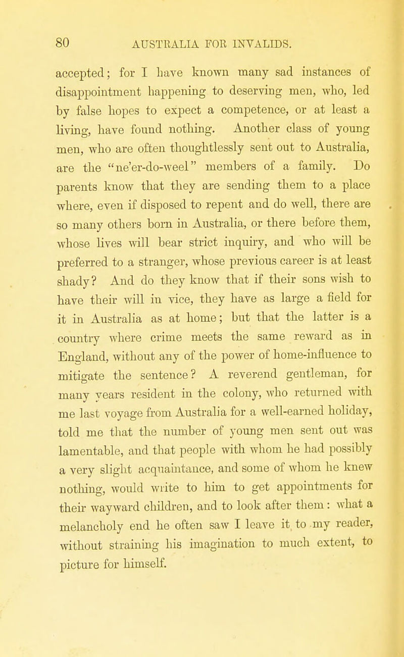 accepted; for I have known many sad instances of disappointment happening to deserving men, who, led by false hopes to expect a competence, or at least a living, have found nothing. Another class of young men, who are often thoughtlessly sent out to Australia, are the ne'er-do-weel members of a family. Do parents know that they are sending them to a place where, even if disposed to repent and do well, there are so many others born in Australia, or there before them, whose lives will bear strict inquiry, and who will be preferred to a stranger, whose previous career is at least shady? And do they know that if their sons wish to have their will in vice, they have as large a field for it in Australia as at home; but that the latter is a country where crime meets the same reward as in England, without any of the power of home-influence to mitigate the sentence? A reverend gentleman, for many years resident in the colony, who returned with me last voyage from Australia for a well-earned holiday, told me that the number of young men sent out was lamentable, and that people with whom he had possibly a very slight acquaintance, and some of whom he knew nothing, would write to him to get appointments for their wayward children, and to look after them : what a melancholy end he often saw I leave it. to my reader, without straining his imagination to much extent, to picture for himself.