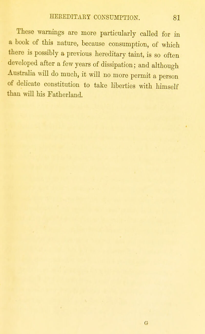 These Tvamings are more particularly called for in a book of this natm-e, because consumption, of which there is possibly a previous hereditary taint, is so often developed after a few years of dissipation; and although Australia wiU do much, it will no more permit a person of delicate constitution to take liberties with himself than will his Fatherland. G