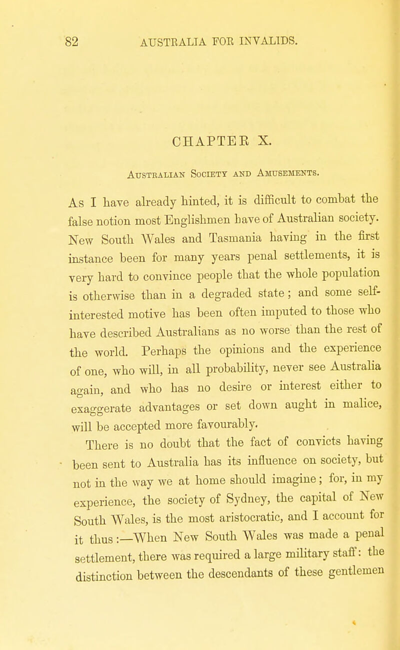 CHAPTEE X. AusTEAiiiAN Society and Amusements. As I have abeady liinted, it is difficult to combat the false notion most Englishmen have of Australian society. New South Wales and Tasmania havmg in the first instance been for many years penal settlements, it is very hard to convince people that the whole population is otherwise than in a degraded state; and some self- interested motive has been often imiDuted to those who have described Australians as no worse than the rest of the world. Perhaps the opinions and the experience of one, who will, in all probability, never see Australia again, and who has no desire or interest either to exaggerate advantages or set down aught in malice, will be accepted more favourably. There is no doubt that the fact of convicts having been sent to Australia has its influence on society, but not m the way we at home should imagine; for, in my experience, the society of Sydney, the capital of New South Wales, is the most aristocratic, and I account for it thus:—When New South Wales was made a penal settlement, there was required a large military staff: the distinction between the descendants of these gentlemen