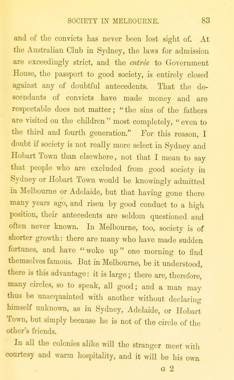 and of the convicts has never been lost sight of. At the Australian Club in Sydney, the laws for admission are exceedingly strict, and the entree to Government House, the passport to good society, is entirely closed against any of doubtful antecedents. That the de- scendants of convicts have made money and are respectable does not matter;  the sins of the fathers are visited on the children  most completely,  even to the third and fourth generation. For this reason, I doubt if society is not really more select in Sydney and Hobart Town than elsewhere, not that I mean to say that people who are excluded from good society in Sydney or Hobart Town would be knowingly admitted in Melbourne or Adelaide, but that having gone there many years ago, and risen by good conduct to a high position, their antecedents are seldom questioned and often never known. In Melbourne, too, society is of shorter growth: there are many who have made sudden fortunes, and have woke up one morning to find themselves famous. But in Melbourne, be it understood, there is this advantage: it is large; there are, therefore, many circles, so to speak, all good; and a man may thus be unacquainted with another without declai-ing himself unknown, as in Sydney, Adelaide, or Hobart Town, but simply because he is not of the circle of the other's fHends, In all the colonies alike wiU the stranger meet with courtesy and warm liospitality, and it will be his own. o 2