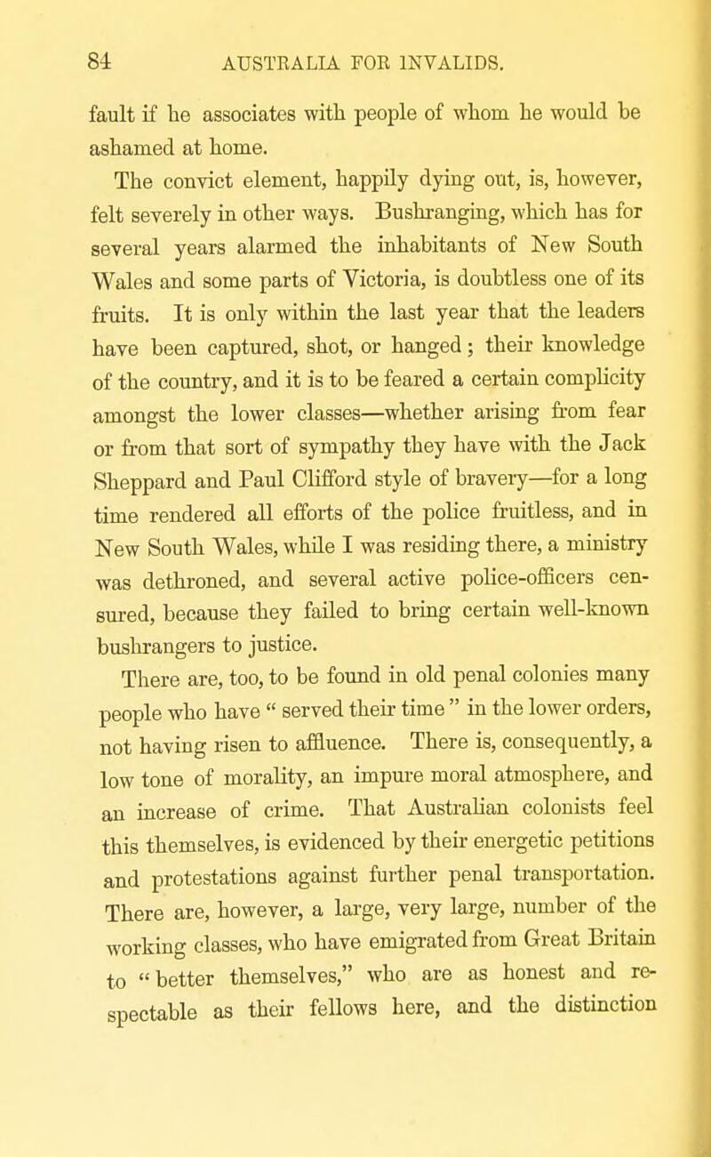fault if he associates with people of whom he would be ashamed at home. The convict element, happily dying out, is, however, felt severely in other ways. Bushranging, which has for several years alarmed the inhabitants of New South Wales and some parts of Victoria, is doubtless one of its fruits. It is only within the last year that the leaders have been captured, shot, or hanged; their knowledge of the country, and it is to be feared a certain complicity amongst the lower classes—whether arising from fear or from that sort of sympathy they have with the Jack Sheppard and Paul Clifford style of braveiy—for a long time rendered all efforts of the police fruitless, and in New South Wales, while I was residmg there, a ministry was dethroned, and several active police-officers cen- sured, because they failed to bring certain well-known bushrangers to justice. There are, too, to be found in old penal colonies many people who have  served their time  in the lower orders, not having risen to affluence. There is, consequently, a low tone of morality, an impui-e moral atmosphere, and an increase of crime. That Australian colonists feel this themselves, is evidenced by their energetic petitions and protestations against further penal transportation. There are, however, a large, very large, number of the working classes, who have emigrated from Great Britain to better themselves, who are as honest and re- spectable as their fellows here, and the distinction