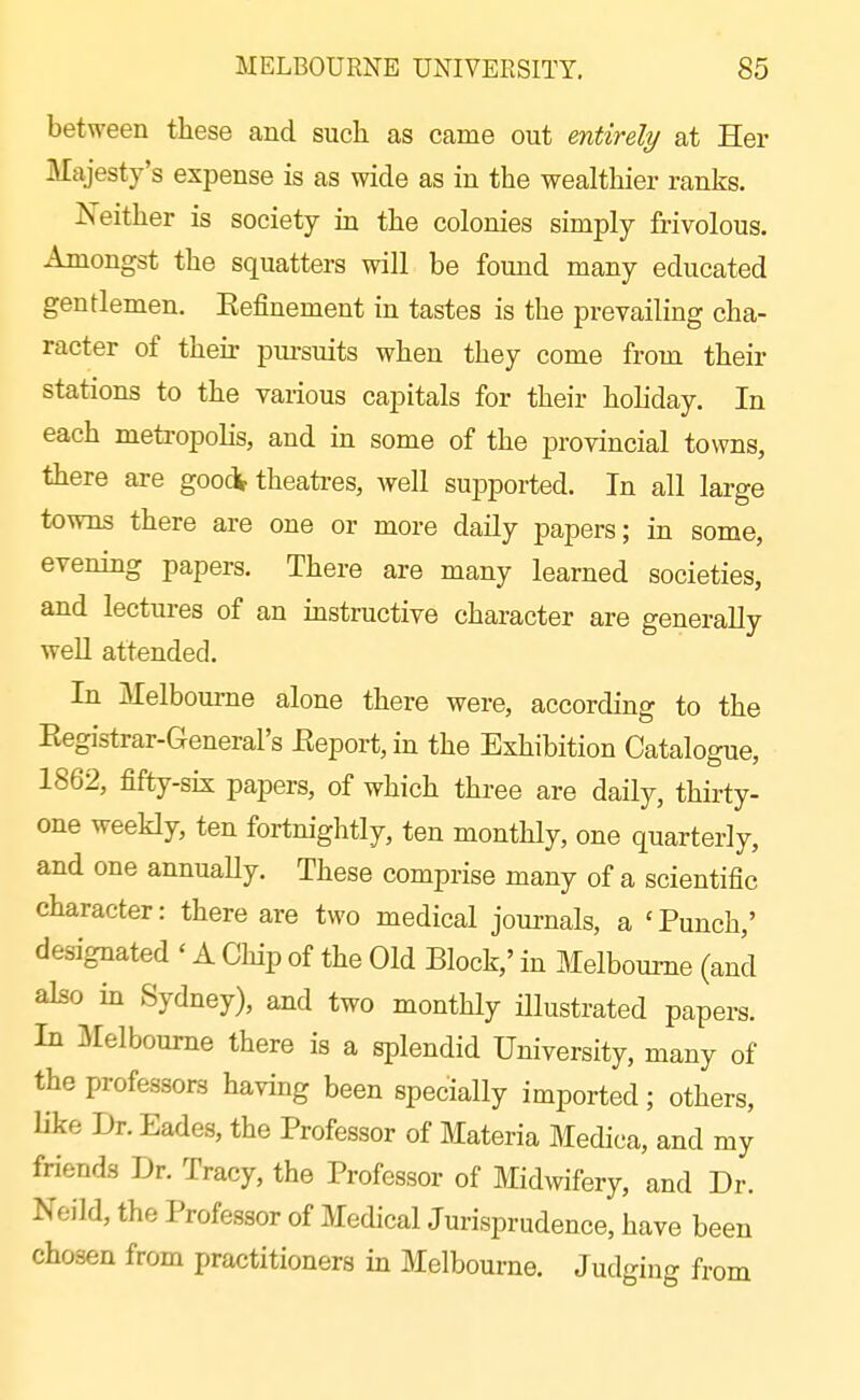 between these and such as came out entirely at Her Majesty's expense is as wide as in the wealthier ranks. Neither is society in the colonies simply frivolous. Amongst the squatters will be found many educated gentlemen. Eefinement in tastes is the prevailing cha- racter of their pui-suits when they come from their stations to the various capitals for their holiday. In each metropolis, and in some of the provincial towns, there are goocV theatres, well su^Dported. In all large towns there are one or more daily papers; in some, evening papers. There are many learned societies, and lectures of an instructive character are generally weU attended. In Melbourne alone there were, according to the Eegistrar-General's Eeport, in the Exhibition Catalogue, 1862, fifty-six papers, of which three are daily, thirty- one weekly, ten fortnightly, ten monthly, one quarterly, and one annuaUy. These comprise many of a scientific character: there are two medical jouimls, a 'Punch,' designated ' A Chip of the Old Block,' in Melbourne (and also in Sydney), and two monthly illustrated papers. In Melbourne there is a splendid University, many of the professors having been specially imported; others, like Dr. Eades, the Professor of Materia Medica, and my friends Dr. Tracy, the Professor of Midwifery, and Dr. Neild, the Professor of Medical Jurisprudence, have been chosen from practitioners in Melbourne. Judging from