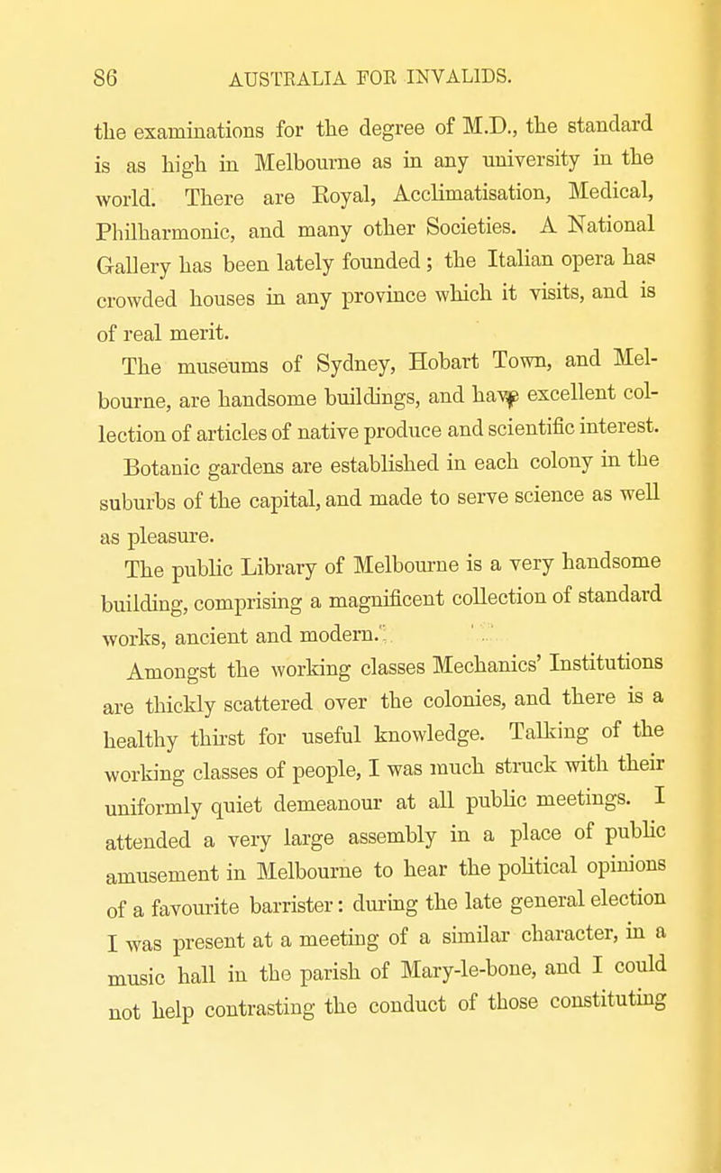 the examinations for the degree of M.D., the standard is as high in Melbourne as in any university in the world. There are Eoyal, Acclimatisation, Medical, Philharmonic, and many other Societies. A National Gallery has been lately founded ; the Italian opera has crowded houses in any province which it visits, and is of real merit. The museums of Sydney, Hobart Town, and Mel- bourne, are handsome buildings, and hayf excellent col- lection of articles of native produce and scientific interest. Botanic gardens are established in each colony in the suburbs of the capital, and made to serve science as well as pleasure. The public Library of Melboiune is a very handsome building, comprising a magnificent collection of standard works, ancient and modern. ' Amongst the working classes Mechanics' Institutions are thickly scattered over the colonies, and there is a healthy thhst for useful knowledge. Talking of the working classes of people, I was much strack with their uniformly quiet demeanour at all public meetings. I attended a very large assembly in a place of pubhc amusement in Melbourne to hear the pohtical opinions of a favourite barrister: during the late general election I was present at a meeting of a similar character, m a music hall in the parish of Mary-le-bone, and I could not help contrasting the conduct of those constituting